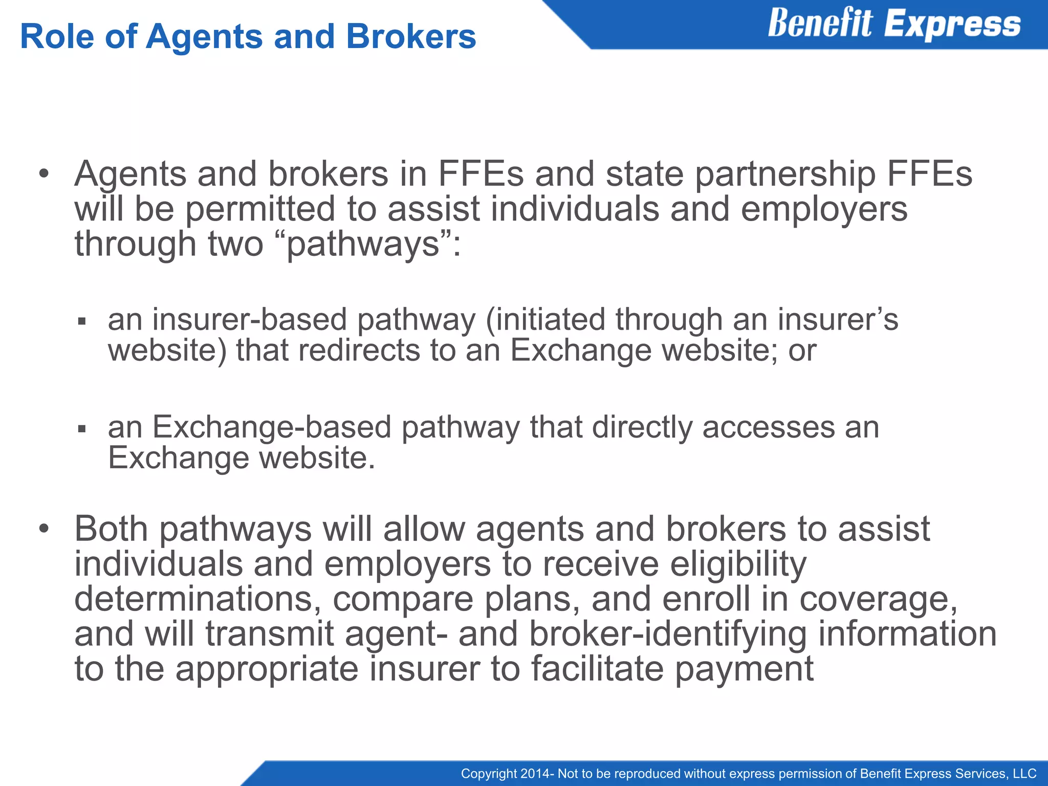 Copyright 2014- Not to be reproduced without express permission of Benefit Express Services, LLC
• Agents and brokers in FFEs and state partnership FFEs
will be permitted to assist individuals and employers
through two “pathways”:
 an insurer-based pathway (initiated through an insurer’s
website) that redirects to an Exchange website; or
 an Exchange-based pathway that directly accesses an
Exchange website.
• Both pathways will allow agents and brokers to assist
individuals and employers to receive eligibility
determinations, compare plans, and enroll in coverage,
and will transmit agent- and broker-identifying information
to the appropriate insurer to facilitate payment
Role of Agents and Brokers
 