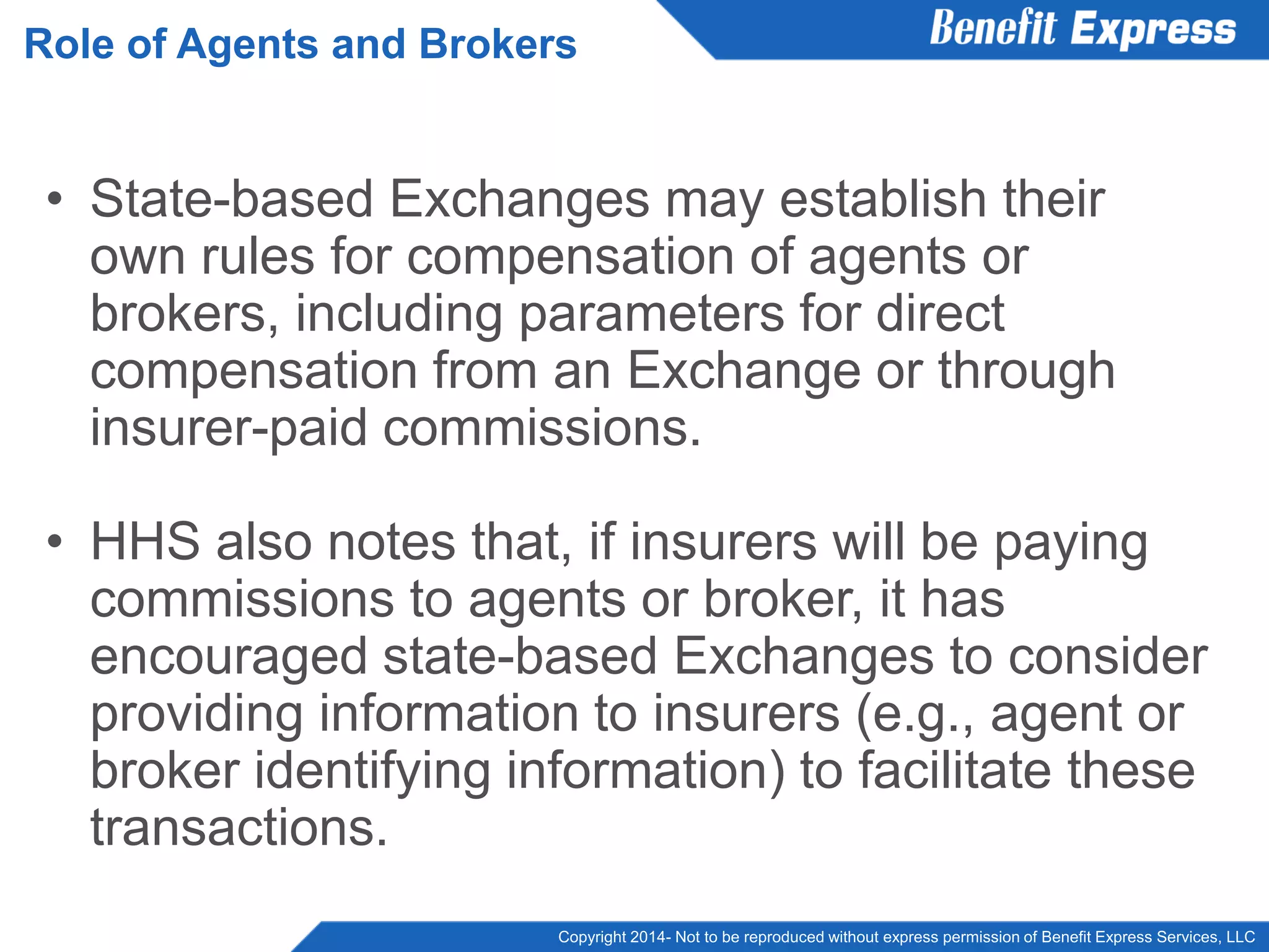 Copyright 2014- Not to be reproduced without express permission of Benefit Express Services, LLC
• State-based Exchanges may establish their
own rules for compensation of agents or
brokers, including parameters for direct
compensation from an Exchange or through
insurer-paid commissions.
• HHS also notes that, if insurers will be paying
commissions to agents or broker, it has
encouraged state-based Exchanges to consider
providing information to insurers (e.g., agent or
broker identifying information) to facilitate these
transactions.
Role of Agents and Brokers
 