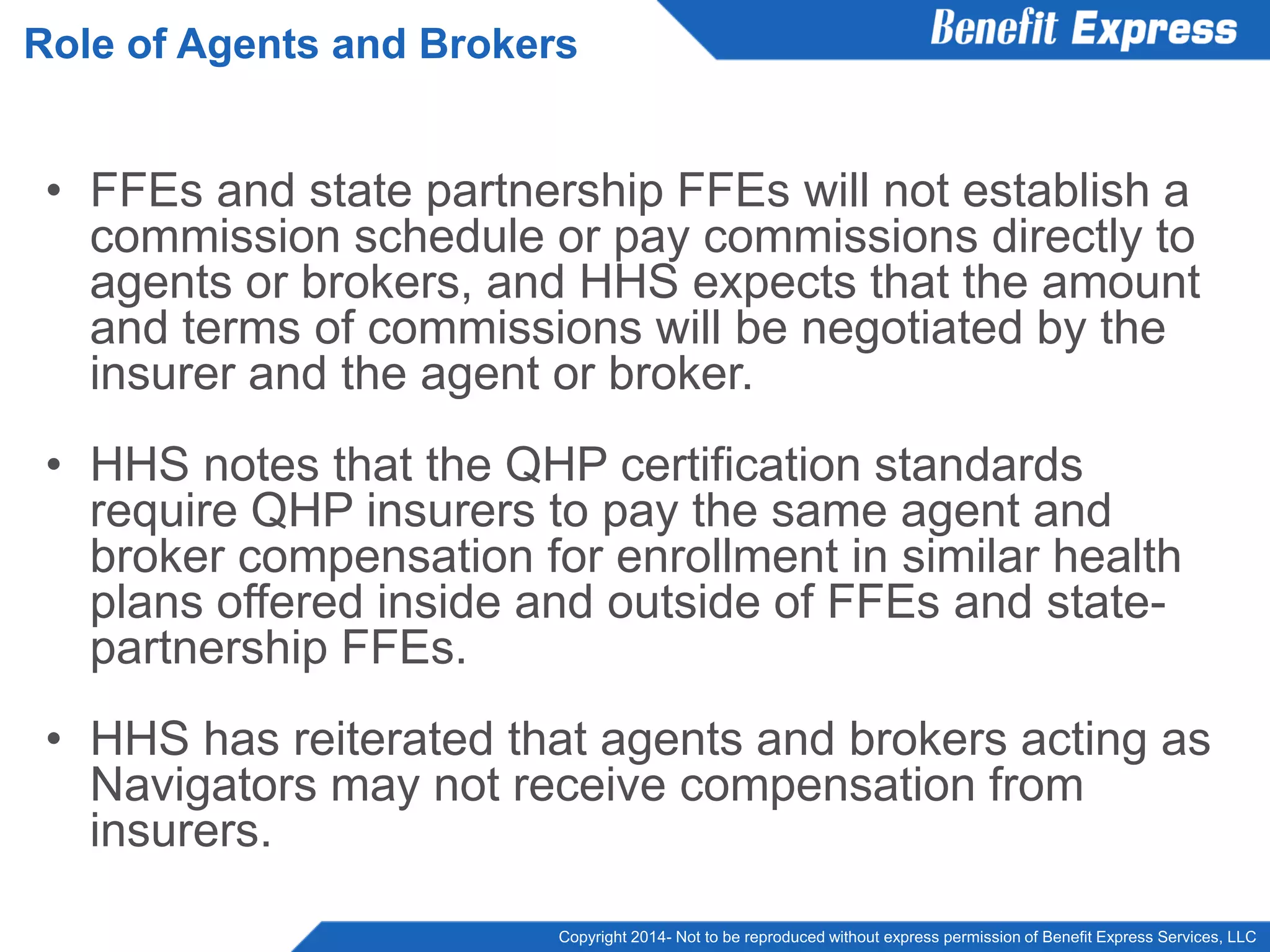 Copyright 2014- Not to be reproduced without express permission of Benefit Express Services, LLC
• FFEs and state partnership FFEs will not establish a
commission schedule or pay commissions directly to
agents or brokers, and HHS expects that the amount
and terms of commissions will be negotiated by the
insurer and the agent or broker.
• HHS notes that the QHP certification standards
require QHP insurers to pay the same agent and
broker compensation for enrollment in similar health
plans offered inside and outside of FFEs and state-
partnership FFEs.
• HHS has reiterated that agents and brokers acting as
Navigators may not receive compensation from
insurers.
Role of Agents and Brokers
 