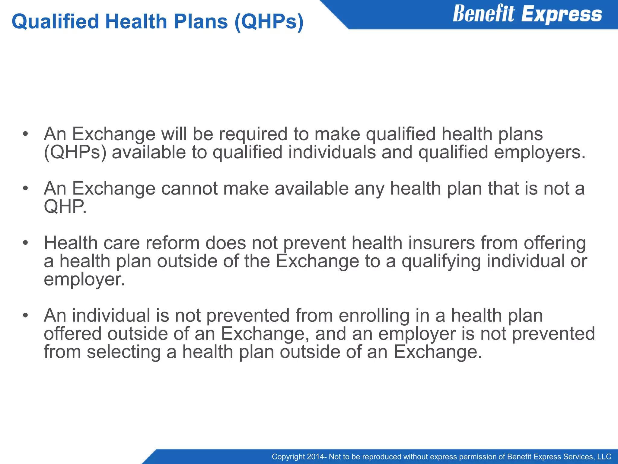 Copyright 2014- Not to be reproduced without express permission of Benefit Express Services, LLC
• An Exchange will be required to make qualified health plans
(QHPs) available to qualified individuals and qualified employers.
• An Exchange cannot make available any health plan that is not a
QHP.
• Health care reform does not prevent health insurers from offering
a health plan outside of the Exchange to a qualifying individual or
employer.
• An individual is not prevented from enrolling in a health plan
offered outside of an Exchange, and an employer is not prevented
from selecting a health plan outside of an Exchange.
Qualified Health Plans (QHPs)
 