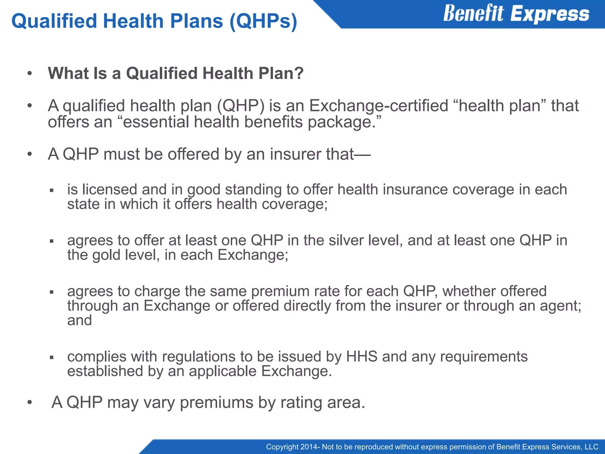 Copyright 2014- Not to be reproduced without express permission of Benefit Express Services, LLC
• What Is a Qualified Health Plan?
• A qualified health plan (QHP) is an Exchange-certified “health plan” that
offers an “essential health benefits package.”
• A QHP must be offered by an insurer that—
 is licensed and in good standing to offer health insurance coverage in each
state in which it offers health coverage;
 agrees to offer at least one QHP in the silver level, and at least one QHP in
the gold level, in each Exchange;
 agrees to charge the same premium rate for each QHP, whether offered
through an Exchange or offered directly from the insurer or through an agent;
and
 complies with regulations to be issued by HHS and any requirements
established by an applicable Exchange.
• A QHP may vary premiums by rating area.
Qualified Health Plans (QHPs)
 