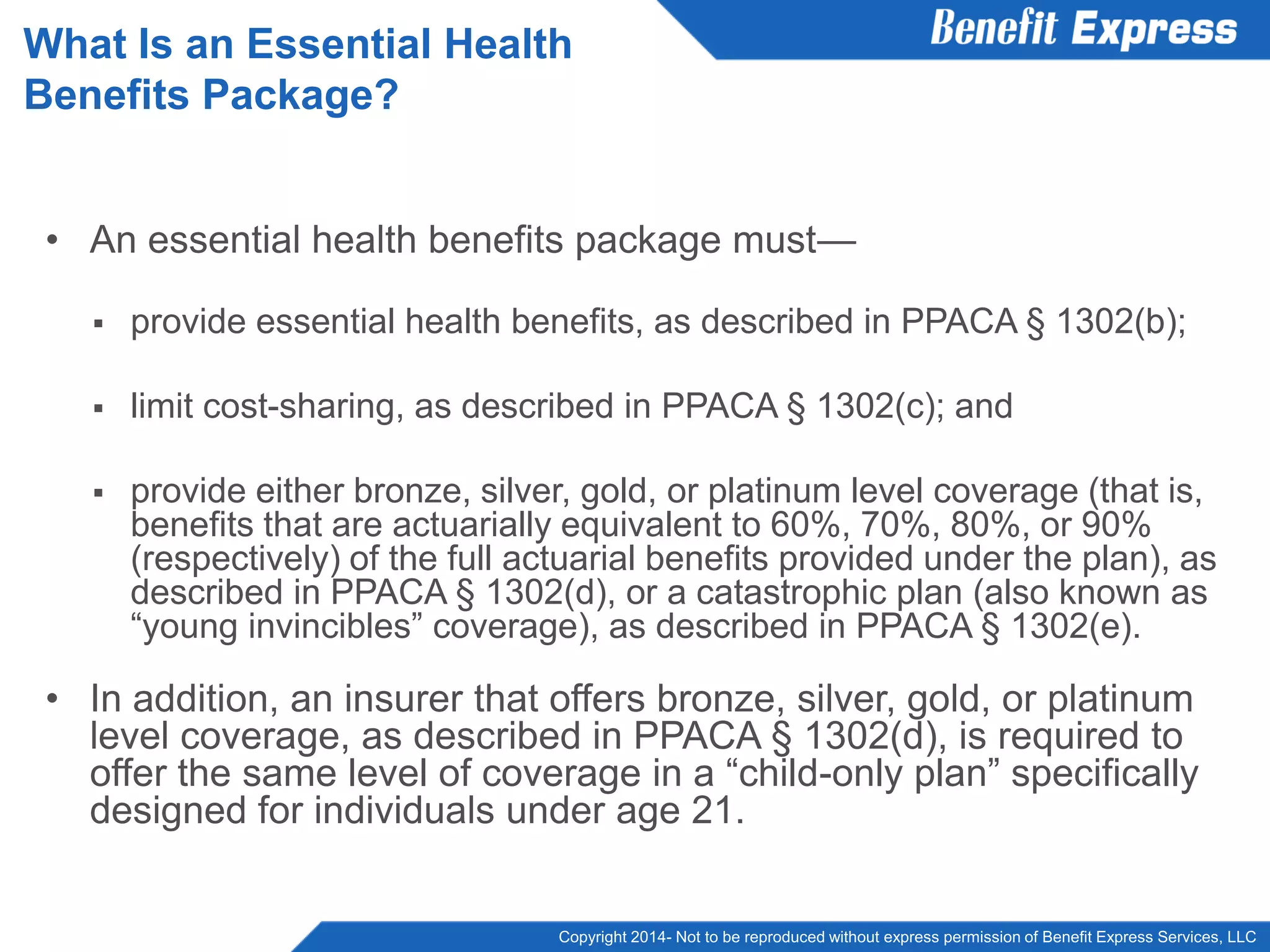 Copyright 2014- Not to be reproduced without express permission of Benefit Express Services, LLC
• An essential health benefits package must—
 provide essential health benefits, as described in PPACA § 1302(b);
 limit cost-sharing, as described in PPACA § 1302(c); and
 provide either bronze, silver, gold, or platinum level coverage (that is,
benefits that are actuarially equivalent to 60%, 70%, 80%, or 90%
(respectively) of the full actuarial benefits provided under the plan), as
described in PPACA § 1302(d), or a catastrophic plan (also known as
“young invincibles” coverage), as described in PPACA § 1302(e).
• In addition, an insurer that offers bronze, silver, gold, or platinum
level coverage, as described in PPACA § 1302(d), is required to
offer the same level of coverage in a “child-only plan” specifically
designed for individuals under age 21.
What Is an Essential Health
Benefits Package?
 