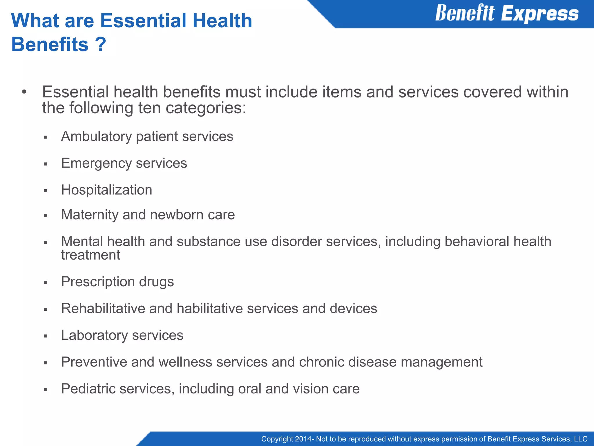 Copyright 2014- Not to be reproduced without express permission of Benefit Express Services, LLC
• Essential health benefits must include items and services covered within
the following ten categories:
 Ambulatory patient services
 Emergency services
 Hospitalization
 Maternity and newborn care
 Mental health and substance use disorder services, including behavioral health
treatment
 Prescription drugs
 Rehabilitative and habilitative services and devices
 Laboratory services
 Preventive and wellness services and chronic disease management
 Pediatric services, including oral and vision care
What are Essential Health
Benefits ?
 