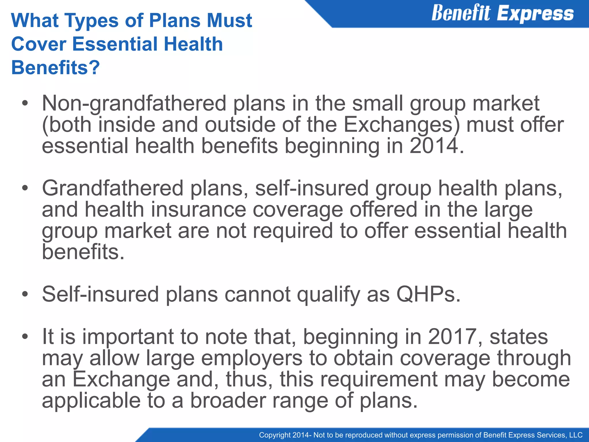 Copyright 2014- Not to be reproduced without express permission of Benefit Express Services, LLC
• Non-grandfathered plans in the small group market
(both inside and outside of the Exchanges) must offer
essential health benefits beginning in 2014.
• Grandfathered plans, self-insured group health plans,
and health insurance coverage offered in the large
group market are not required to offer essential health
benefits.
• Self-insured plans cannot qualify as QHPs.
• It is important to note that, beginning in 2017, states
may allow large employers to obtain coverage through
an Exchange and, thus, this requirement may become
applicable to a broader range of plans.
What Types of Plans Must
Cover Essential Health
Benefits?
 