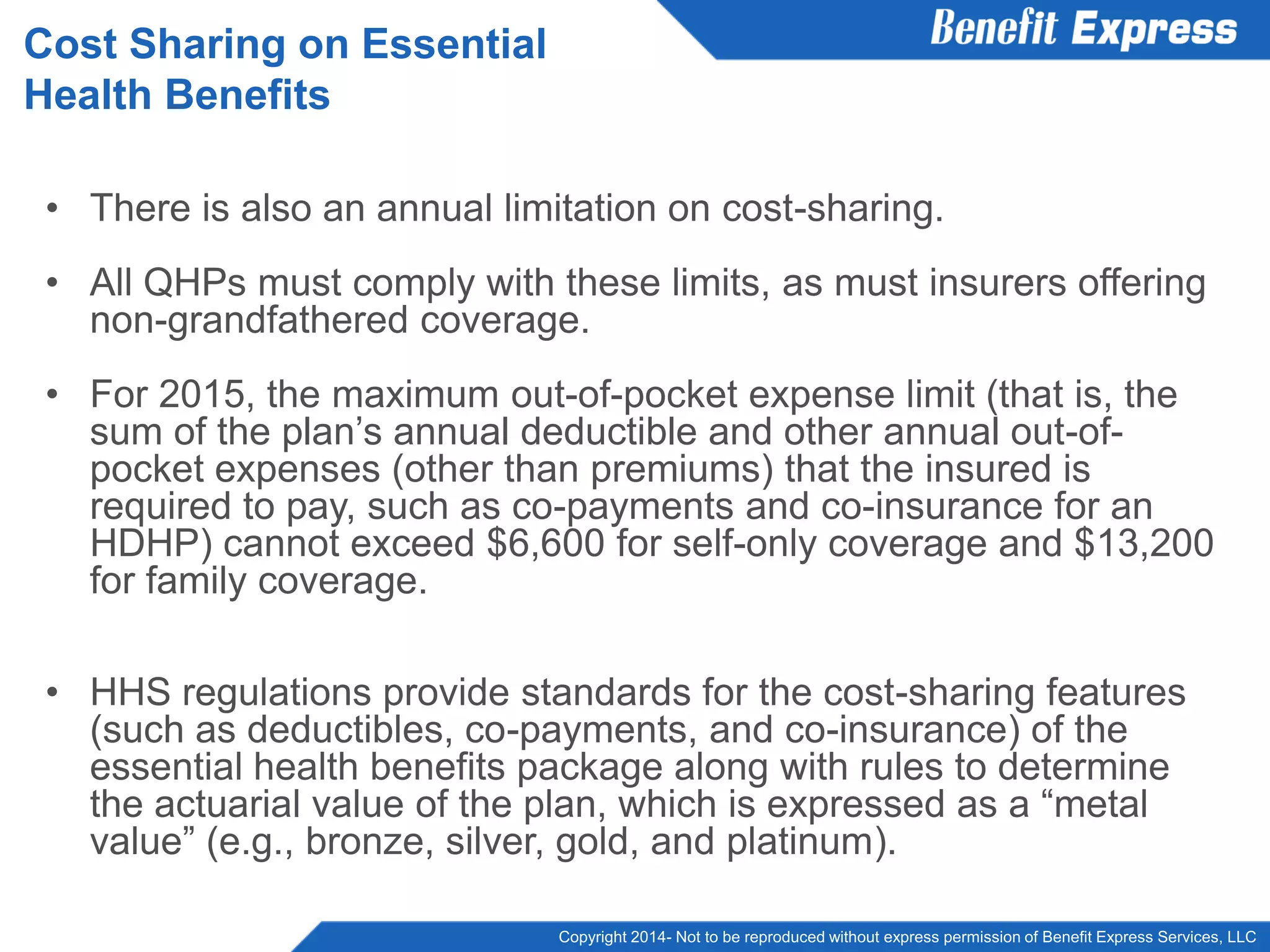 Copyright 2014- Not to be reproduced without express permission of Benefit Express Services, LLC
• There is also an annual limitation on cost-sharing.
• All QHPs must comply with these limits, as must insurers offering
non-grandfathered coverage.
• For 2015, the maximum out-of-pocket expense limit (that is, the
sum of the plan’s annual deductible and other annual out-of-
pocket expenses (other than premiums) that the insured is
required to pay, such as co-payments and co-insurance for an
HDHP) cannot exceed $6,600 for self-only coverage and $13,200
for family coverage.
• HHS regulations provide standards for the cost-sharing features
(such as deductibles, co-payments, and co-insurance) of the
essential health benefits package along with rules to determine
the actuarial value of the plan, which is expressed as a “metal
value” (e.g., bronze, silver, gold, and platinum).
Cost Sharing on Essential
Health Benefits
 