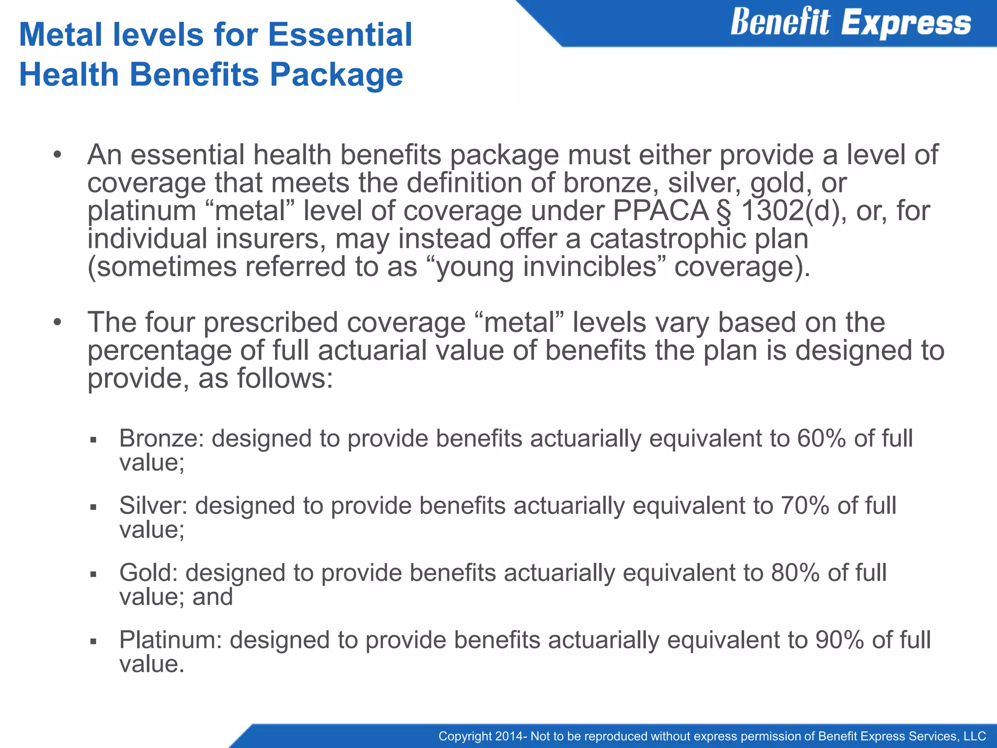Copyright 2014- Not to be reproduced without express permission of Benefit Express Services, LLC
• An essential health benefits package must either provide a level of
coverage that meets the definition of bronze, silver, gold, or
platinum “metal” level of coverage under PPACA § 1302(d), or, for
individual insurers, may instead offer a catastrophic plan
(sometimes referred to as “young invincibles” coverage).
• The four prescribed coverage “metal” levels vary based on the
percentage of full actuarial value of benefits the plan is designed to
provide, as follows:
 Bronze: designed to provide benefits actuarially equivalent to 60% of full
value;
 Silver: designed to provide benefits actuarially equivalent to 70% of full
value;
 Gold: designed to provide benefits actuarially equivalent to 80% of full
value; and
 Platinum: designed to provide benefits actuarially equivalent to 90% of full
value.
Metal levels for Essential
Health Benefits Package
 