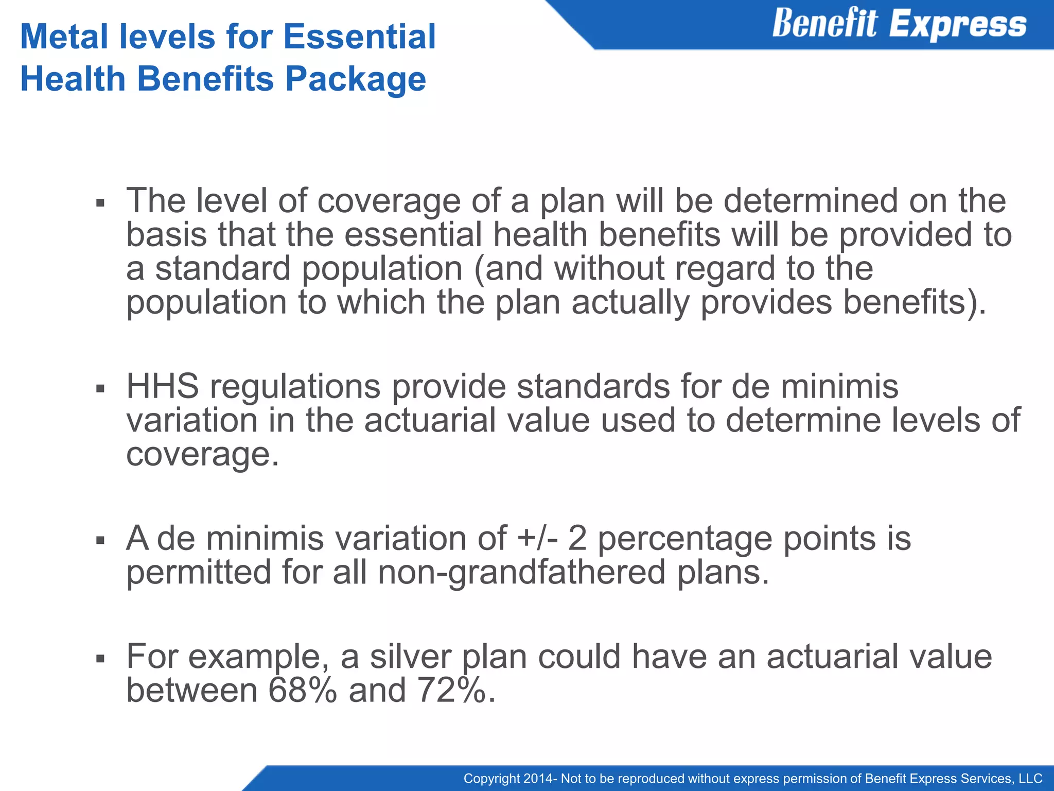Copyright 2014- Not to be reproduced without express permission of Benefit Express Services, LLC
 The level of coverage of a plan will be determined on the
basis that the essential health benefits will be provided to
a standard population (and without regard to the
population to which the plan actually provides benefits).
 HHS regulations provide standards for de minimis
variation in the actuarial value used to determine levels of
coverage.
 A de minimis variation of +/- 2 percentage points is
permitted for all non-grandfathered plans.
 For example, a silver plan could have an actuarial value
between 68% and 72%.
Metal levels for Essential
Health Benefits Package
 