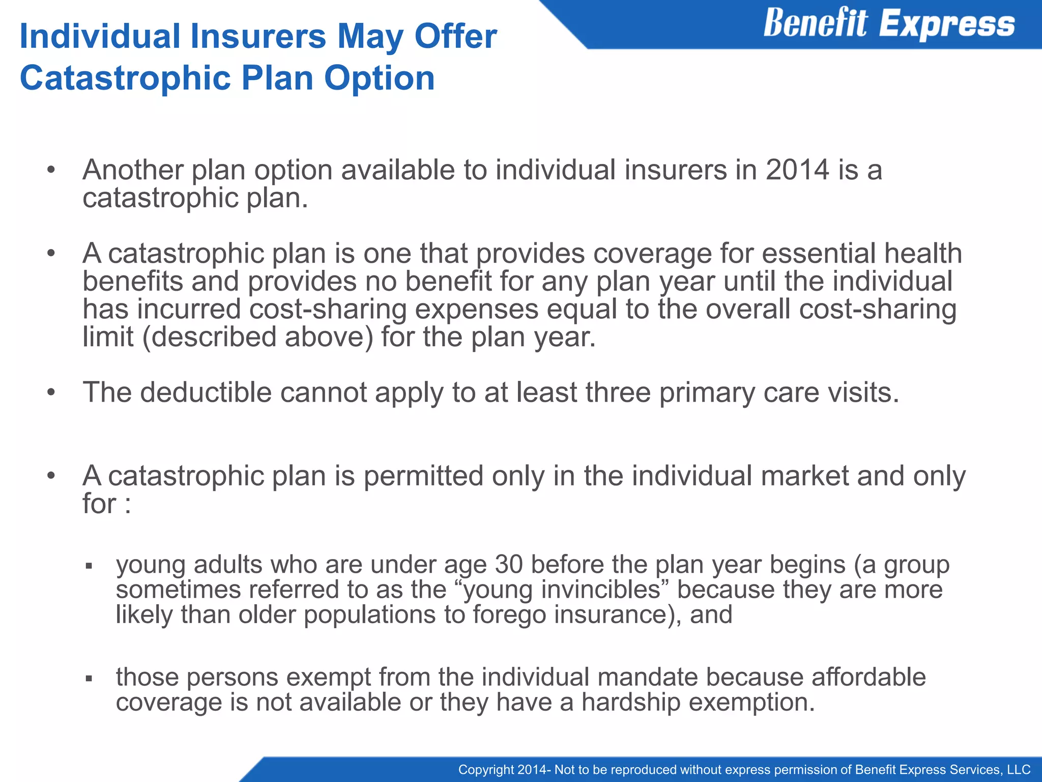 Copyright 2014- Not to be reproduced without express permission of Benefit Express Services, LLC
• Another plan option available to individual insurers in 2014 is a
catastrophic plan.
• A catastrophic plan is one that provides coverage for essential health
benefits and provides no benefit for any plan year until the individual
has incurred cost-sharing expenses equal to the overall cost-sharing
limit (described above) for the plan year.
• The deductible cannot apply to at least three primary care visits.
• A catastrophic plan is permitted only in the individual market and only
for :
 young adults who are under age 30 before the plan year begins (a group
sometimes referred to as the “young invincibles” because they are more
likely than older populations to forego insurance), and
 those persons exempt from the individual mandate because affordable
coverage is not available or they have a hardship exemption.
Individual Insurers May Offer
Catastrophic Plan Option
 