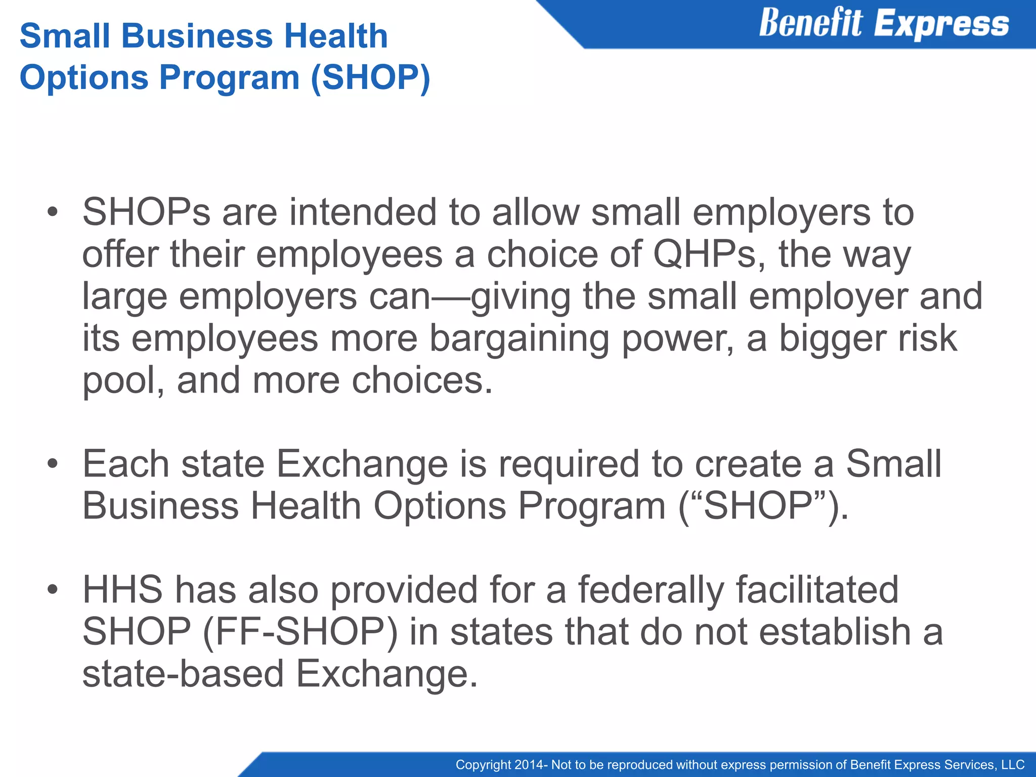 Copyright 2014- Not to be reproduced without express permission of Benefit Express Services, LLC
• SHOPs are intended to allow small employers to
offer their employees a choice of QHPs, the way
large employers can—giving the small employer and
its employees more bargaining power, a bigger risk
pool, and more choices.
• Each state Exchange is required to create a Small
Business Health Options Program (“SHOP”).
• HHS has also provided for a federally facilitated
SHOP (FF-SHOP) in states that do not establish a
state-based Exchange.
Small Business Health
Options Program (SHOP)
 