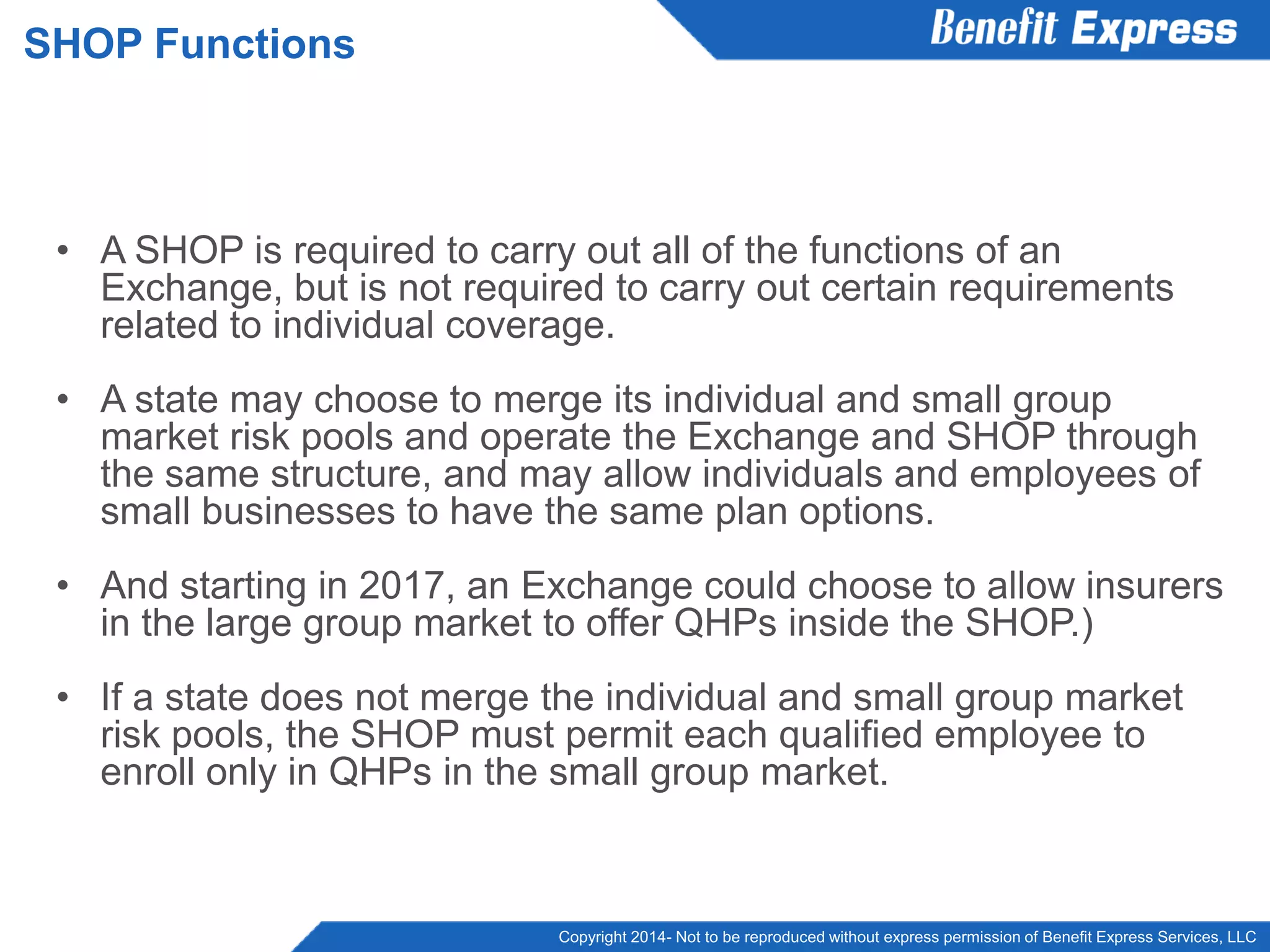 Copyright 2014- Not to be reproduced without express permission of Benefit Express Services, LLC
• A SHOP is required to carry out all of the functions of an
Exchange, but is not required to carry out certain requirements
related to individual coverage.
• A state may choose to merge its individual and small group
market risk pools and operate the Exchange and SHOP through
the same structure, and may allow individuals and employees of
small businesses to have the same plan options.
• And starting in 2017, an Exchange could choose to allow insurers
in the large group market to offer QHPs inside the SHOP.)
• If a state does not merge the individual and small group market
risk pools, the SHOP must permit each qualified employee to
enroll only in QHPs in the small group market.
SHOP Functions
 