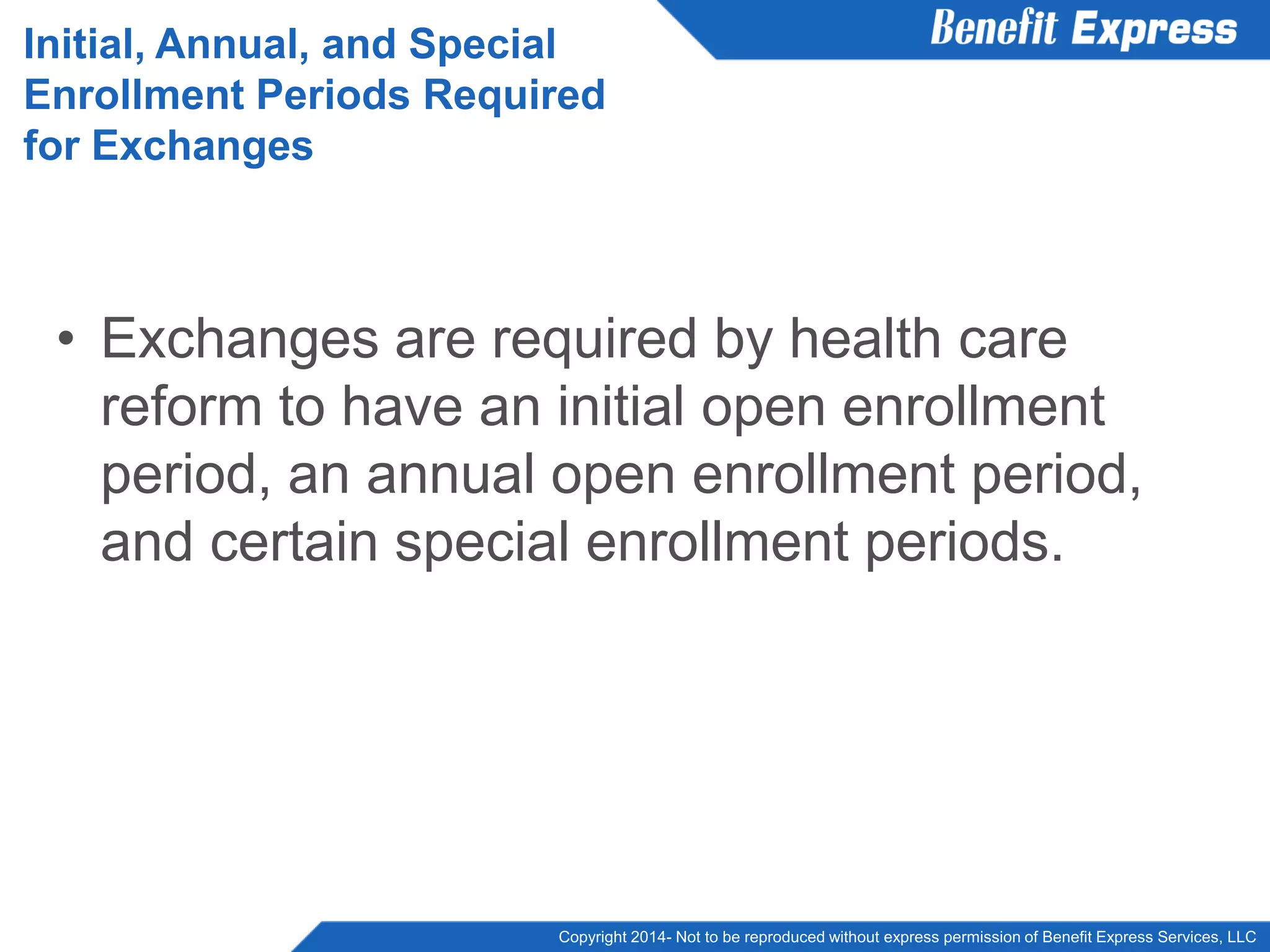 Copyright 2014- Not to be reproduced without express permission of Benefit Express Services, LLC
• Exchanges are required by health care
reform to have an initial open enrollment
period, an annual open enrollment period,
and certain special enrollment periods.
Initial, Annual, and Special
Enrollment Periods Required
for Exchanges
 