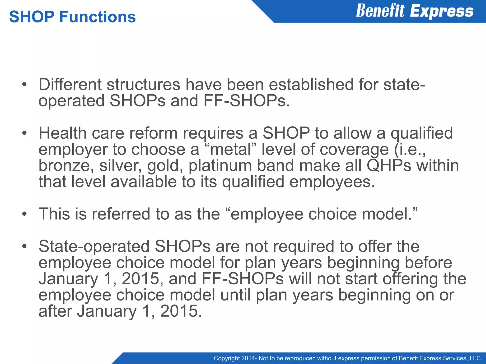 Copyright 2014- Not to be reproduced without express permission of Benefit Express Services, LLC
• Different structures have been established for state-
operated SHOPs and FF-SHOPs.
• Health care reform requires a SHOP to allow a qualified
employer to choose a “metal” level of coverage (i.e.,
bronze, silver, gold, platinum band make all QHPs within
that level available to its qualified employees.
• This is referred to as the “employee choice model.”
• State-operated SHOPs are not required to offer the
employee choice model for plan years beginning before
January 1, 2015, and FF-SHOPs will not start offering the
employee choice model until plan years beginning on or
after January 1, 2015.
SHOP Functions
 
