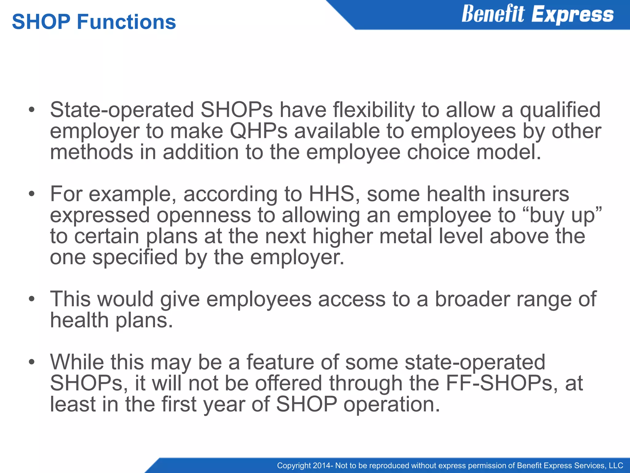 Copyright 2014- Not to be reproduced without express permission of Benefit Express Services, LLC
• State-operated SHOPs have flexibility to allow a qualified
employer to make QHPs available to employees by other
methods in addition to the employee choice model.
• For example, according to HHS, some health insurers
expressed openness to allowing an employee to “buy up”
to certain plans at the next higher metal level above the
one specified by the employer.
• This would give employees access to a broader range of
health plans.
• While this may be a feature of some state-operated
SHOPs, it will not be offered through the FF-SHOPs, at
least in the first year of SHOP operation.
SHOP Functions
 