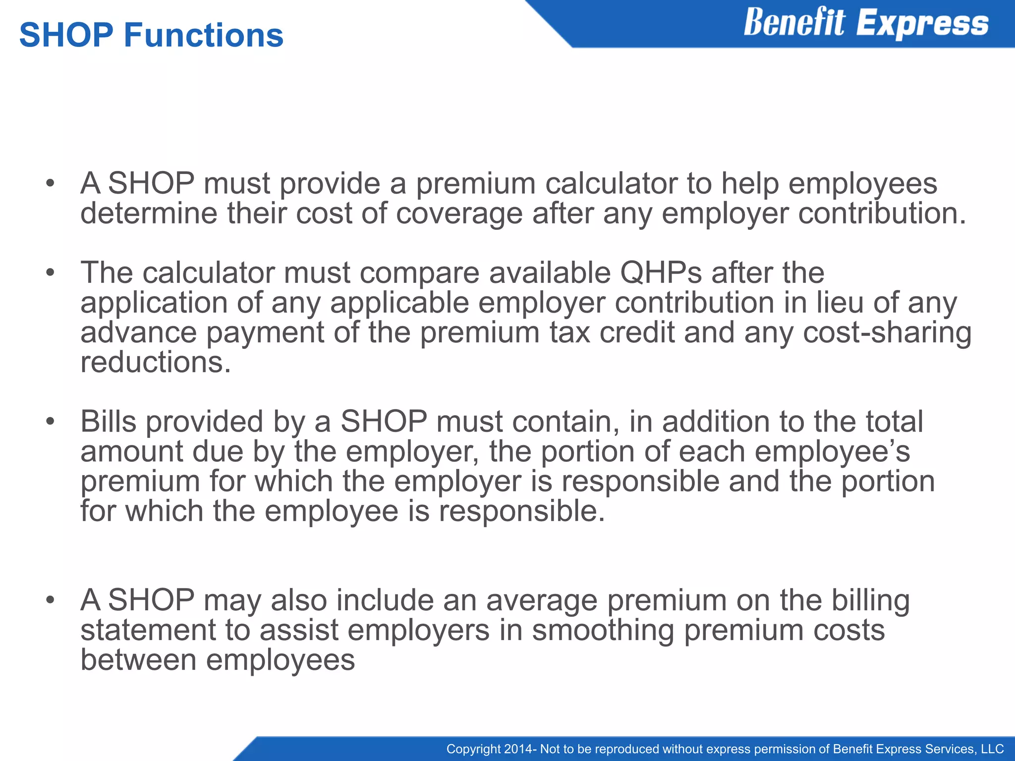 Copyright 2014- Not to be reproduced without express permission of Benefit Express Services, LLC
• A SHOP must provide a premium calculator to help employees
determine their cost of coverage after any employer contribution.
• The calculator must compare available QHPs after the
application of any applicable employer contribution in lieu of any
advance payment of the premium tax credit and any cost-sharing
reductions.
• Bills provided by a SHOP must contain, in addition to the total
amount due by the employer, the portion of each employee’s
premium for which the employer is responsible and the portion
for which the employee is responsible.
• A SHOP may also include an average premium on the billing
statement to assist employers in smoothing premium costs
between employees
SHOP Functions
 