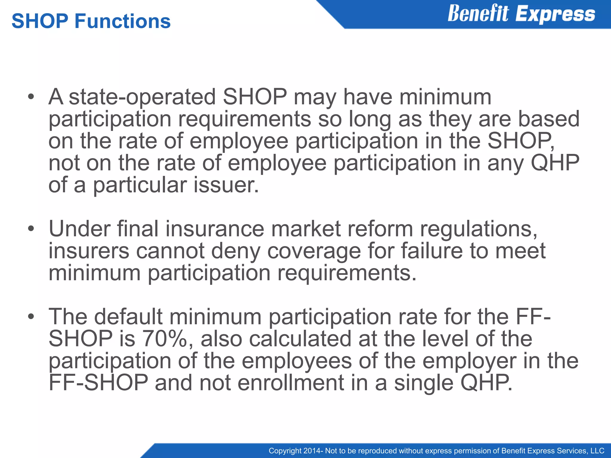 Copyright 2014- Not to be reproduced without express permission of Benefit Express Services, LLC
• A state-operated SHOP may have minimum
participation requirements so long as they are based
on the rate of employee participation in the SHOP,
not on the rate of employee participation in any QHP
of a particular issuer.
• Under final insurance market reform regulations,
insurers cannot deny coverage for failure to meet
minimum participation requirements.
• The default minimum participation rate for the FF-
SHOP is 70%, also calculated at the level of the
participation of the employees of the employer in the
FF-SHOP and not enrollment in a single QHP.
SHOP Functions
 