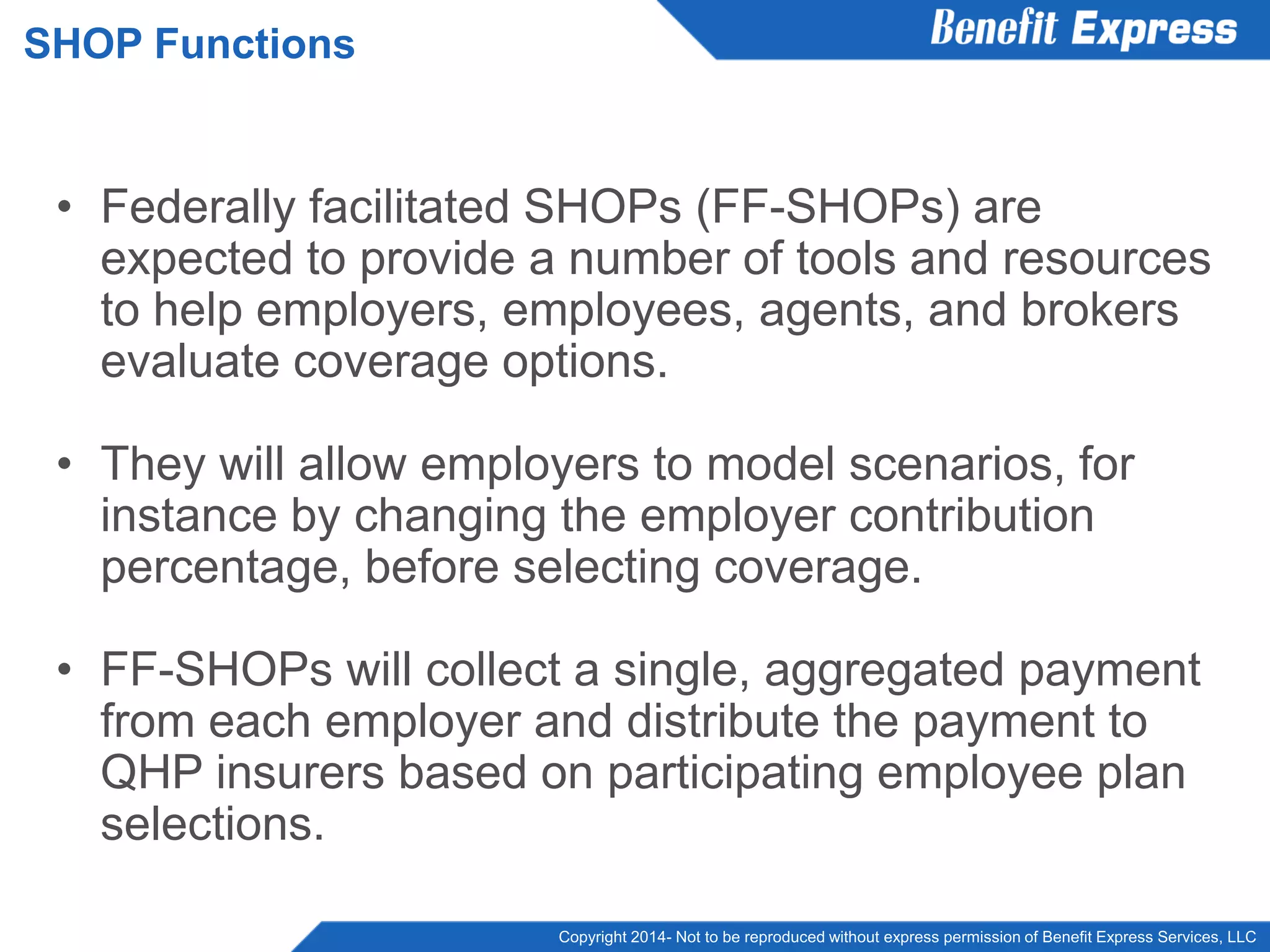 Copyright 2014- Not to be reproduced without express permission of Benefit Express Services, LLC
• Federally facilitated SHOPs (FF-SHOPs) are
expected to provide a number of tools and resources
to help employers, employees, agents, and brokers
evaluate coverage options.
• They will allow employers to model scenarios, for
instance by changing the employer contribution
percentage, before selecting coverage.
• FF-SHOPs will collect a single, aggregated payment
from each employer and distribute the payment to
QHP insurers based on participating employee plan
selections.
SHOP Functions
 