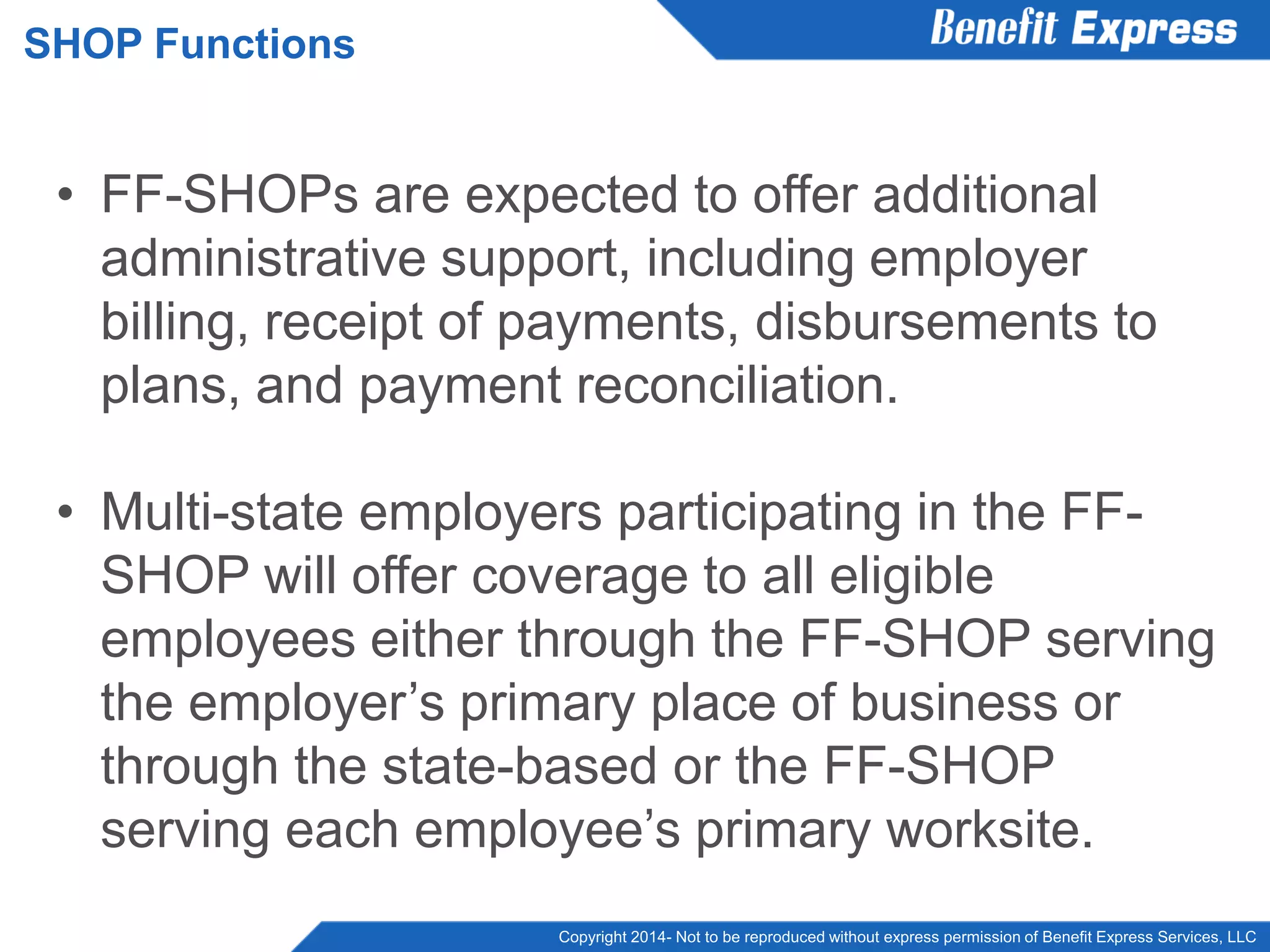 Copyright 2014- Not to be reproduced without express permission of Benefit Express Services, LLC
• FF-SHOPs are expected to offer additional
administrative support, including employer
billing, receipt of payments, disbursements to
plans, and payment reconciliation.
• Multi-state employers participating in the FF-
SHOP will offer coverage to all eligible
employees either through the FF-SHOP serving
the employer’s primary place of business or
through the state-based or the FF-SHOP
serving each employee’s primary worksite.
SHOP Functions
 