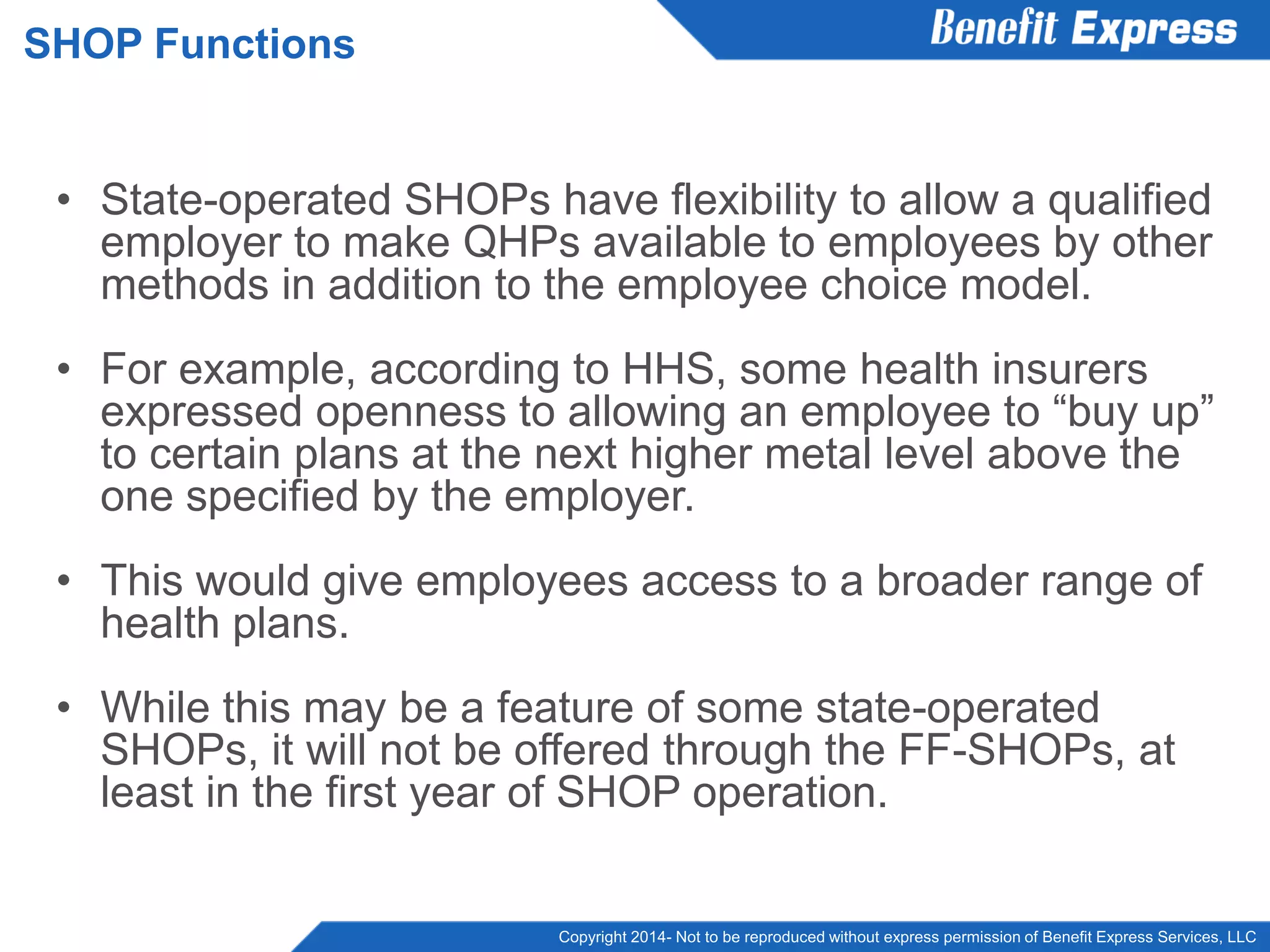 Copyright 2014- Not to be reproduced without express permission of Benefit Express Services, LLC
• State-operated SHOPs have flexibility to allow a qualified
employer to make QHPs available to employees by other
methods in addition to the employee choice model.
• For example, according to HHS, some health insurers
expressed openness to allowing an employee to “buy up”
to certain plans at the next higher metal level above the
one specified by the employer.
• This would give employees access to a broader range of
health plans.
• While this may be a feature of some state-operated
SHOPs, it will not be offered through the FF-SHOPs, at
least in the first year of SHOP operation.
SHOP Functions
 