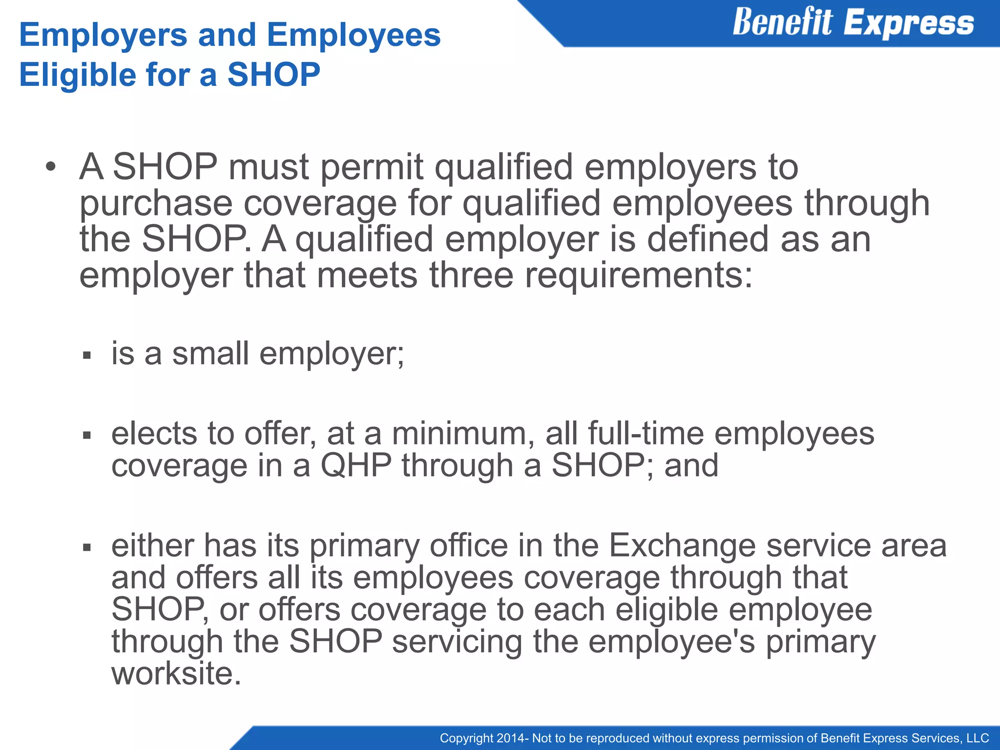 Copyright 2014- Not to be reproduced without express permission of Benefit Express Services, LLC
• A SHOP must permit qualified employers to
purchase coverage for qualified employees through
the SHOP. A qualified employer is defined as an
employer that meets three requirements:
 is a small employer;
 elects to offer, at a minimum, all full-time employees
coverage in a QHP through a SHOP; and
 either has its primary office in the Exchange service area
and offers all its employees coverage through that
SHOP, or offers coverage to each eligible employee
through the SHOP servicing the employee's primary
worksite.
Employers and Employees
Eligible for a SHOP
 