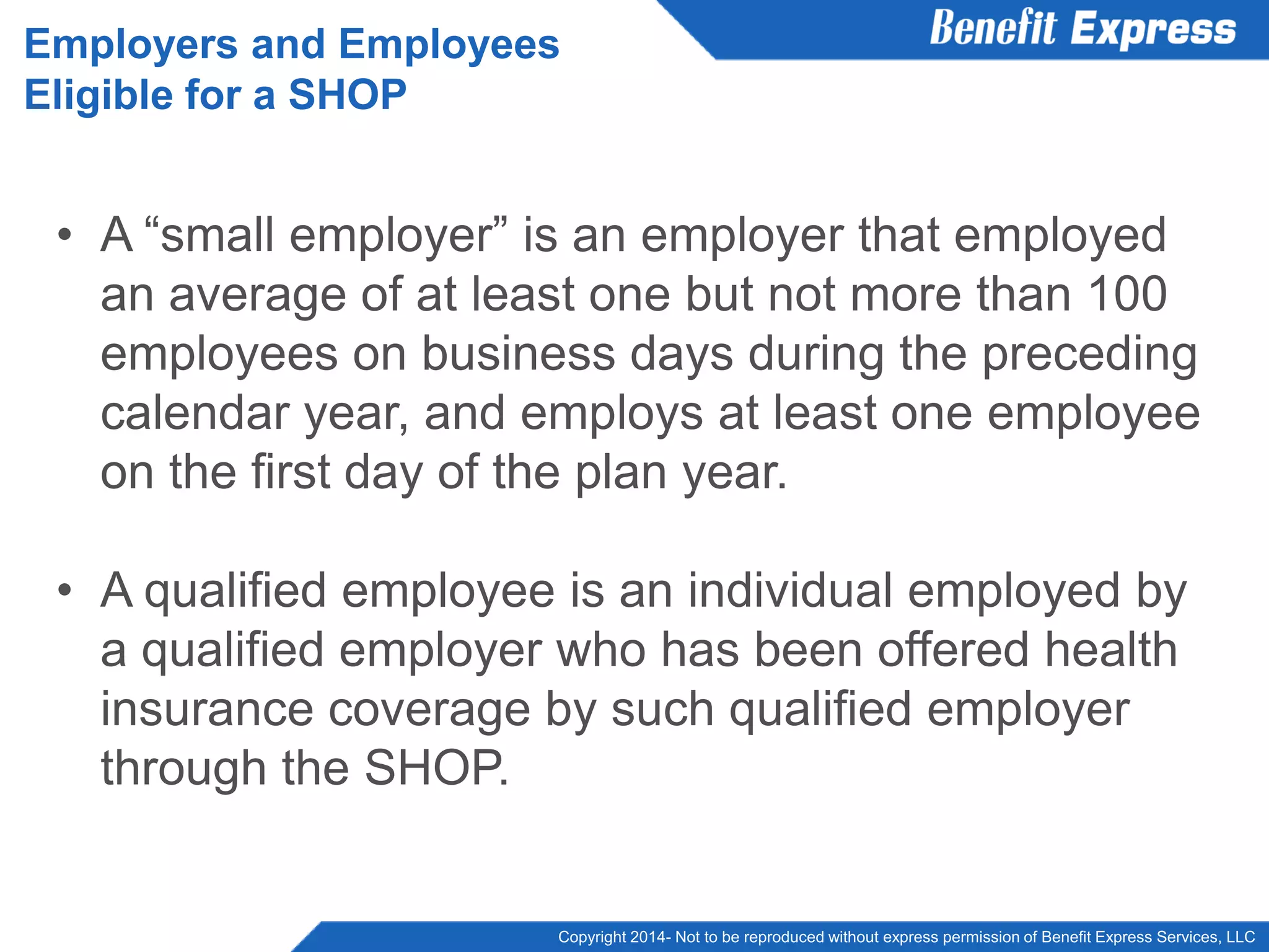 Copyright 2014- Not to be reproduced without express permission of Benefit Express Services, LLC
• A “small employer” is an employer that employed
an average of at least one but not more than 100
employees on business days during the preceding
calendar year, and employs at least one employee
on the first day of the plan year.
• A qualified employee is an individual employed by
a qualified employer who has been offered health
insurance coverage by such qualified employer
through the SHOP.
Employers and Employees
Eligible for a SHOP
 