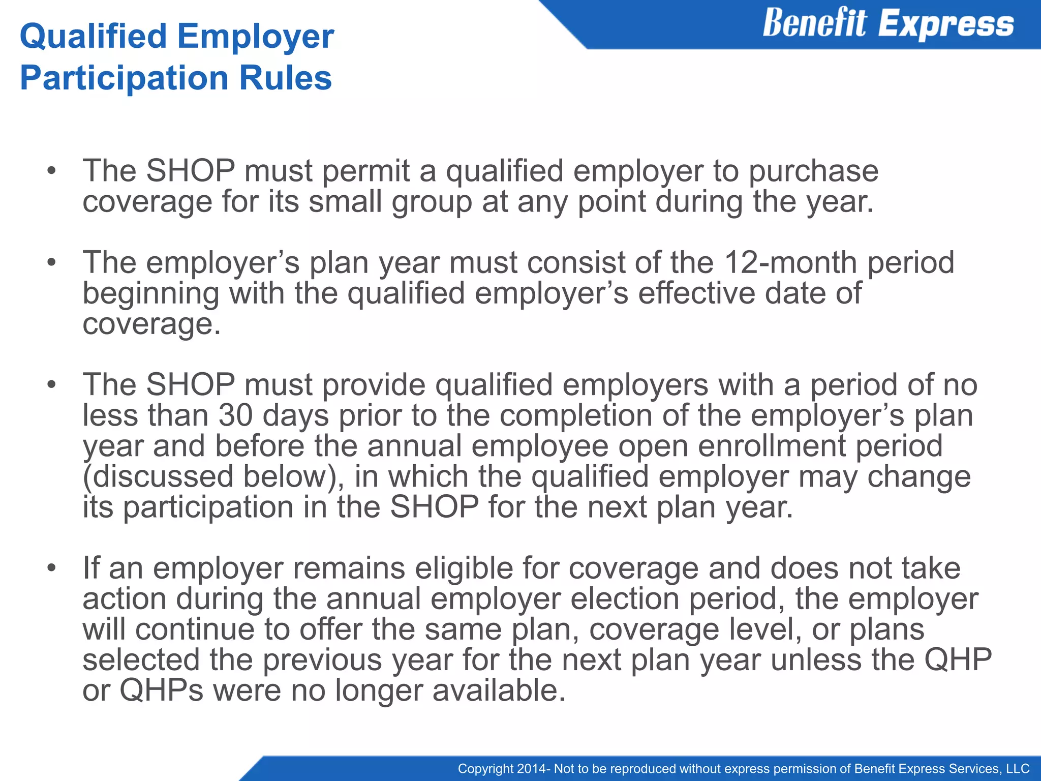 Copyright 2014- Not to be reproduced without express permission of Benefit Express Services, LLC
• The SHOP must permit a qualified employer to purchase
coverage for its small group at any point during the year.
• The employer’s plan year must consist of the 12-month period
beginning with the qualified employer’s effective date of
coverage.
• The SHOP must provide qualified employers with a period of no
less than 30 days prior to the completion of the employer’s plan
year and before the annual employee open enrollment period
(discussed below), in which the qualified employer may change
its participation in the SHOP for the next plan year.
• If an employer remains eligible for coverage and does not take
action during the annual employer election period, the employer
will continue to offer the same plan, coverage level, or plans
selected the previous year for the next plan year unless the QHP
or QHPs were no longer available.
Qualified Employer
Participation Rules
 