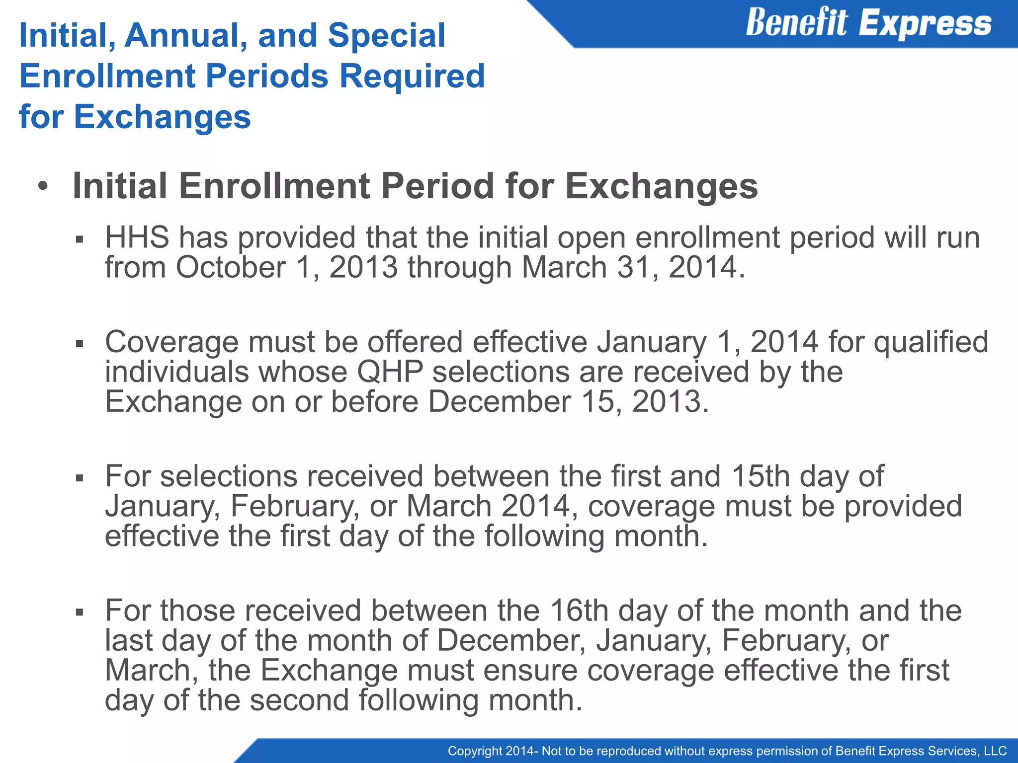 Copyright 2014- Not to be reproduced without express permission of Benefit Express Services, LLC
• Initial Enrollment Period for Exchanges
 HHS has provided that the initial open enrollment period will run
from October 1, 2013 through March 31, 2014.
 Coverage must be offered effective January 1, 2014 for qualified
individuals whose QHP selections are received by the
Exchange on or before December 15, 2013.
 For selections received between the first and 15th day of
January, February, or March 2014, coverage must be provided
effective the first day of the following month.
 For those received between the 16th day of the month and the
last day of the month of December, January, February, or
March, the Exchange must ensure coverage effective the first
day of the second following month.
Initial, Annual, and Special
Enrollment Periods Required
for Exchanges
 