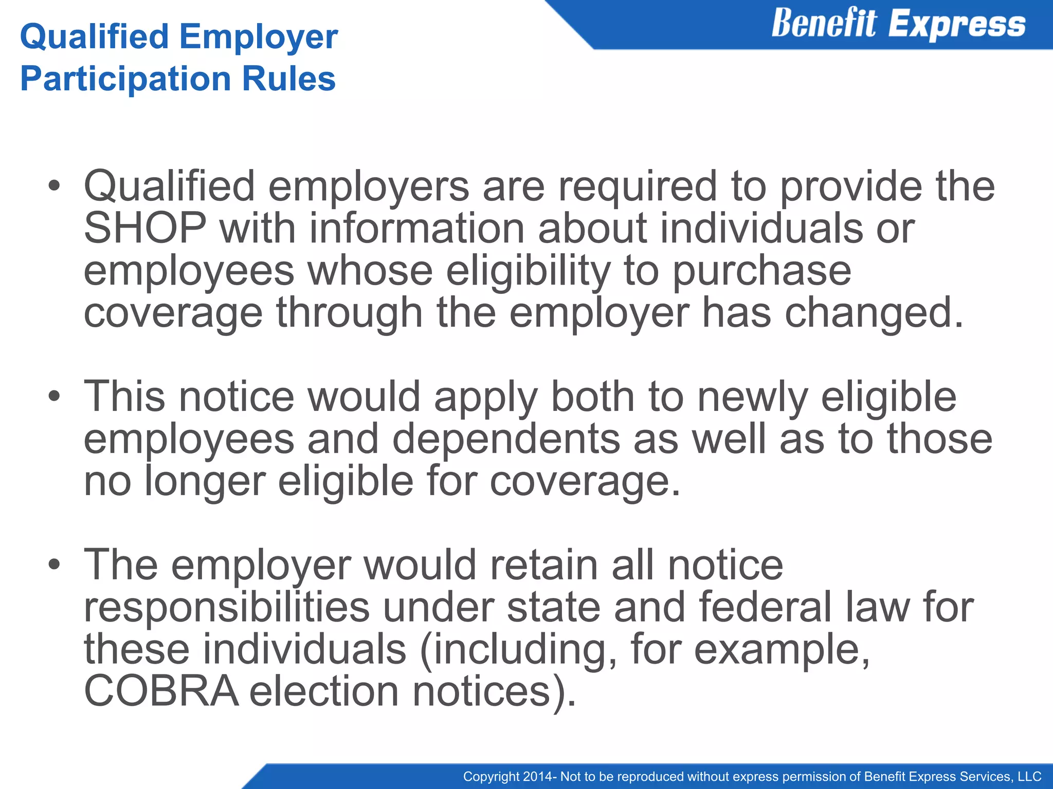 Copyright 2014- Not to be reproduced without express permission of Benefit Express Services, LLC
• Qualified employers are required to provide the
SHOP with information about individuals or
employees whose eligibility to purchase
coverage through the employer has changed.
• This notice would apply both to newly eligible
employees and dependents as well as to those
no longer eligible for coverage.
• The employer would retain all notice
responsibilities under state and federal law for
these individuals (including, for example,
COBRA election notices).
Qualified Employer
Participation Rules
 