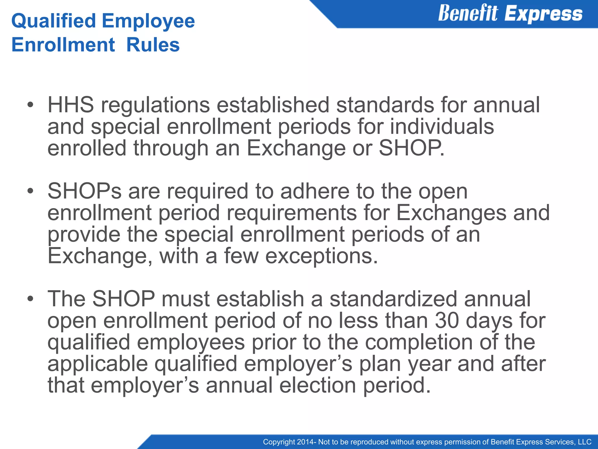 Copyright 2014- Not to be reproduced without express permission of Benefit Express Services, LLC
• HHS regulations established standards for annual
and special enrollment periods for individuals
enrolled through an Exchange or SHOP.
• SHOPs are required to adhere to the open
enrollment period requirements for Exchanges and
provide the special enrollment periods of an
Exchange, with a few exceptions.
• The SHOP must establish a standardized annual
open enrollment period of no less than 30 days for
qualified employees prior to the completion of the
applicable qualified employer’s plan year and after
that employer’s annual election period.
Qualified Employee
Enrollment Rules
 