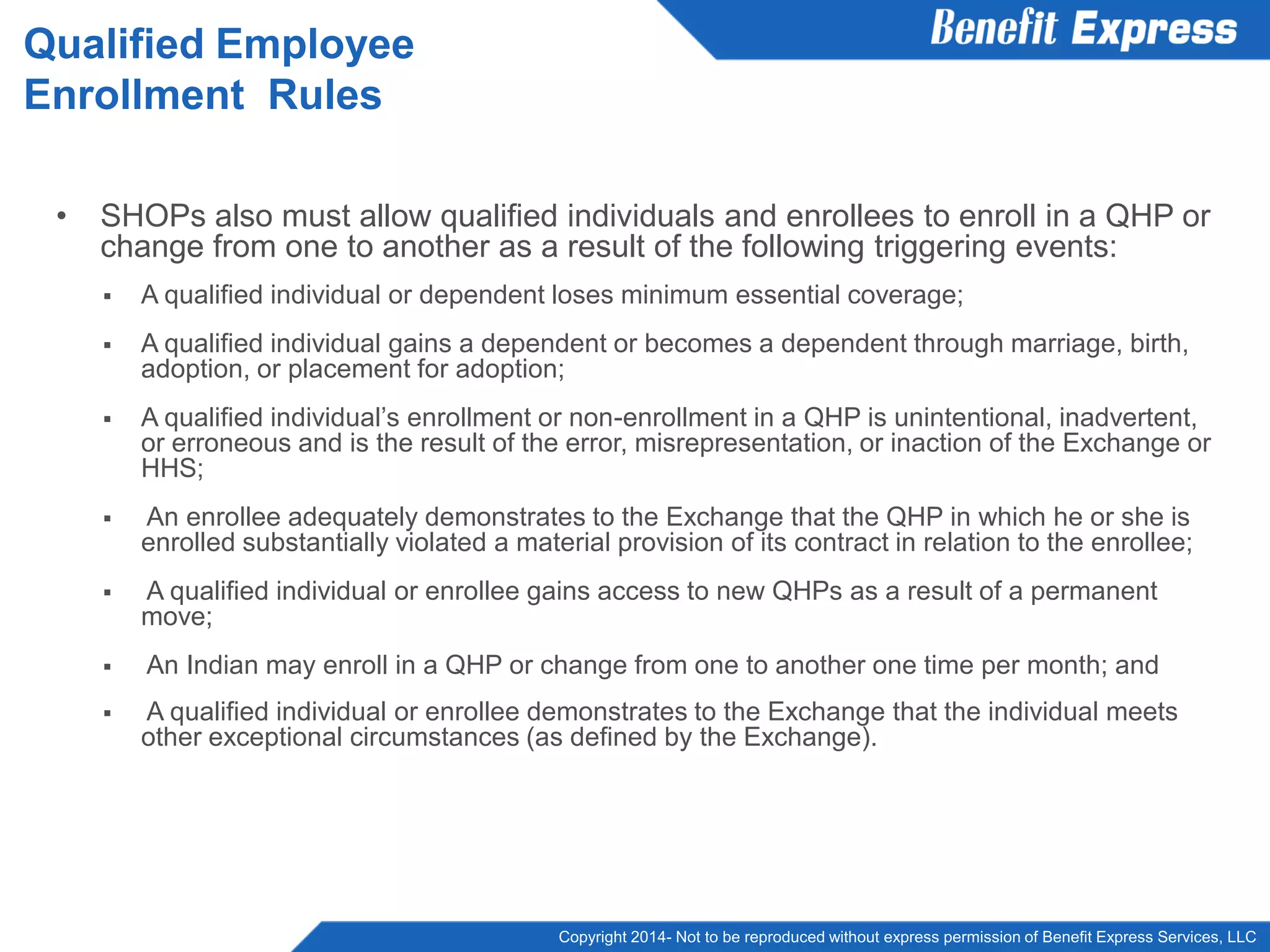 Copyright 2014- Not to be reproduced without express permission of Benefit Express Services, LLC
• SHOPs also must allow qualified individuals and enrollees to enroll in a QHP or
change from one to another as a result of the following triggering events:
 A qualified individual or dependent loses minimum essential coverage;
 A qualified individual gains a dependent or becomes a dependent through marriage, birth,
adoption, or placement for adoption;
 A qualified individual’s enrollment or non-enrollment in a QHP is unintentional, inadvertent,
or erroneous and is the result of the error, misrepresentation, or inaction of the Exchange or
HHS;
 An enrollee adequately demonstrates to the Exchange that the QHP in which he or she is
enrolled substantially violated a material provision of its contract in relation to the enrollee;
 A qualified individual or enrollee gains access to new QHPs as a result of a permanent
move;
 An Indian may enroll in a QHP or change from one to another one time per month; and
 A qualified individual or enrollee demonstrates to the Exchange that the individual meets
other exceptional circumstances (as defined by the Exchange).
Qualified Employee
Enrollment Rules
 