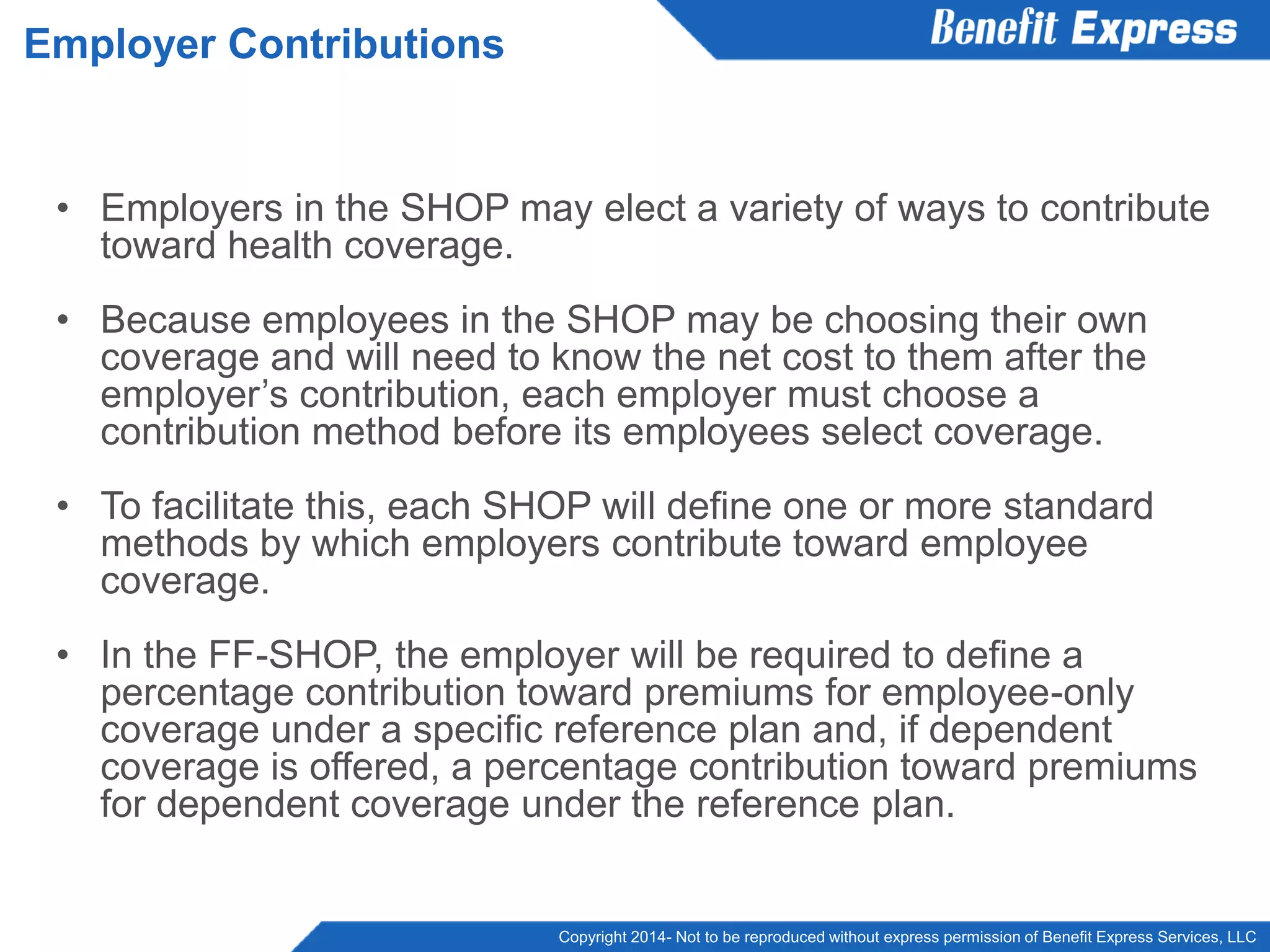 Copyright 2014- Not to be reproduced without express permission of Benefit Express Services, LLC
• Employers in the SHOP may elect a variety of ways to contribute
toward health coverage.
• Because employees in the SHOP may be choosing their own
coverage and will need to know the net cost to them after the
employer’s contribution, each employer must choose a
contribution method before its employees select coverage.
• To facilitate this, each SHOP will define one or more standard
methods by which employers contribute toward employee
coverage.
• In the FF-SHOP, the employer will be required to define a
percentage contribution toward premiums for employee-only
coverage under a specific reference plan and, if dependent
coverage is offered, a percentage contribution toward premiums
for dependent coverage under the reference plan.
Employer Contributions
 