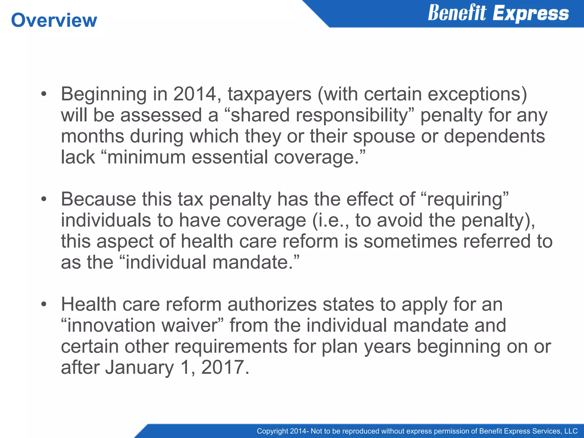 Copyright 2014- Not to be reproduced without express permission of Benefit Express Services, LLC
• Beginning in 2014, taxpayers (with certain exceptions)
will be assessed a “shared responsibility” penalty for any
months during which they or their spouse or dependents
lack “minimum essential coverage.”
• Because this tax penalty has the effect of “requiring”
individuals to have coverage (i.e., to avoid the penalty),
this aspect of health care reform is sometimes referred to
as the “individual mandate.”
• Health care reform authorizes states to apply for an
“innovation waiver” from the individual mandate and
certain other requirements for plan years beginning on or
after January 1, 2017.
Overview
 