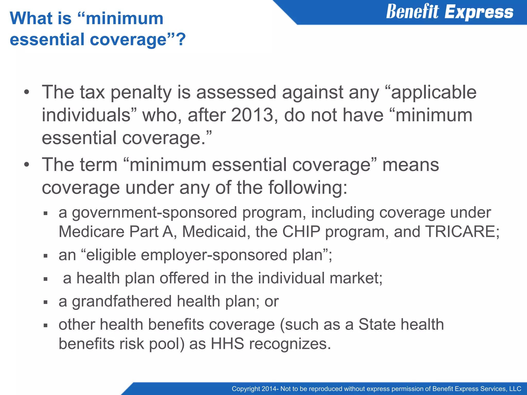 Copyright 2014- Not to be reproduced without express permission of Benefit Express Services, LLC
• The tax penalty is assessed against any “applicable
individuals” who, after 2013, do not have “minimum
essential coverage.”
• The term “minimum essential coverage” means
coverage under any of the following:
 a government-sponsored program, including coverage under
Medicare Part A, Medicaid, the CHIP program, and TRICARE;
 an “eligible employer-sponsored plan”;
 a health plan offered in the individual market;
 a grandfathered health plan; or
 other health benefits coverage (such as a State health
benefits risk pool) as HHS recognizes.
What is “minimum
essential coverage”?
 
