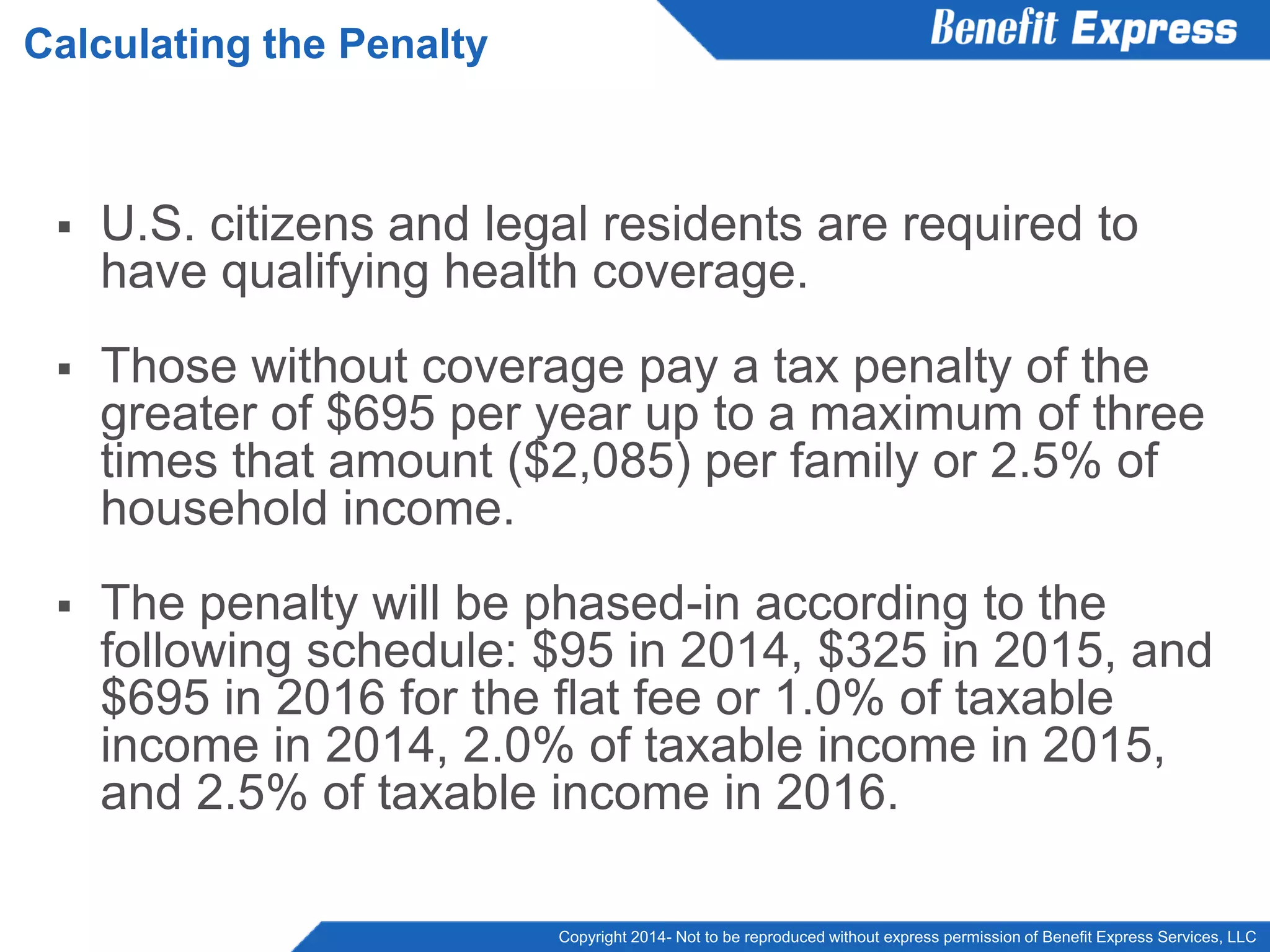 Copyright 2014- Not to be reproduced without express permission of Benefit Express Services, LLC
 U.S. citizens and legal residents are required to
have qualifying health coverage.
 Those without coverage pay a tax penalty of the
greater of $695 per year up to a maximum of three
times that amount ($2,085) per family or 2.5% of
household income.
 The penalty will be phased-in according to the
following schedule: $95 in 2014, $325 in 2015, and
$695 in 2016 for the flat fee or 1.0% of taxable
income in 2014, 2.0% of taxable income in 2015,
and 2.5% of taxable income in 2016.
Calculating the Penalty
 