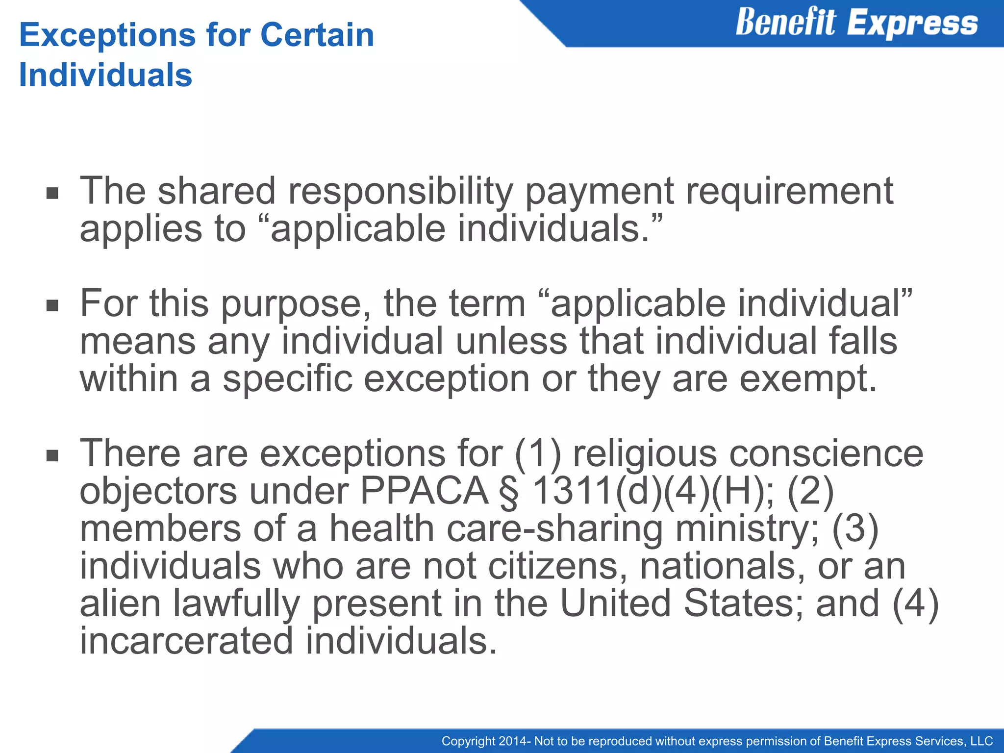 Copyright 2014- Not to be reproduced without express permission of Benefit Express Services, LLC
 The shared responsibility payment requirement
applies to “applicable individuals.”
 For this purpose, the term “applicable individual”
means any individual unless that individual falls
within a specific exception or they are exempt.
 There are exceptions for (1) religious conscience
objectors under PPACA § 1311(d)(4)(H); (2)
members of a health care-sharing ministry; (3)
individuals who are not citizens, nationals, or an
alien lawfully present in the United States; and (4)
incarcerated individuals.
Exceptions for Certain
Individuals
 