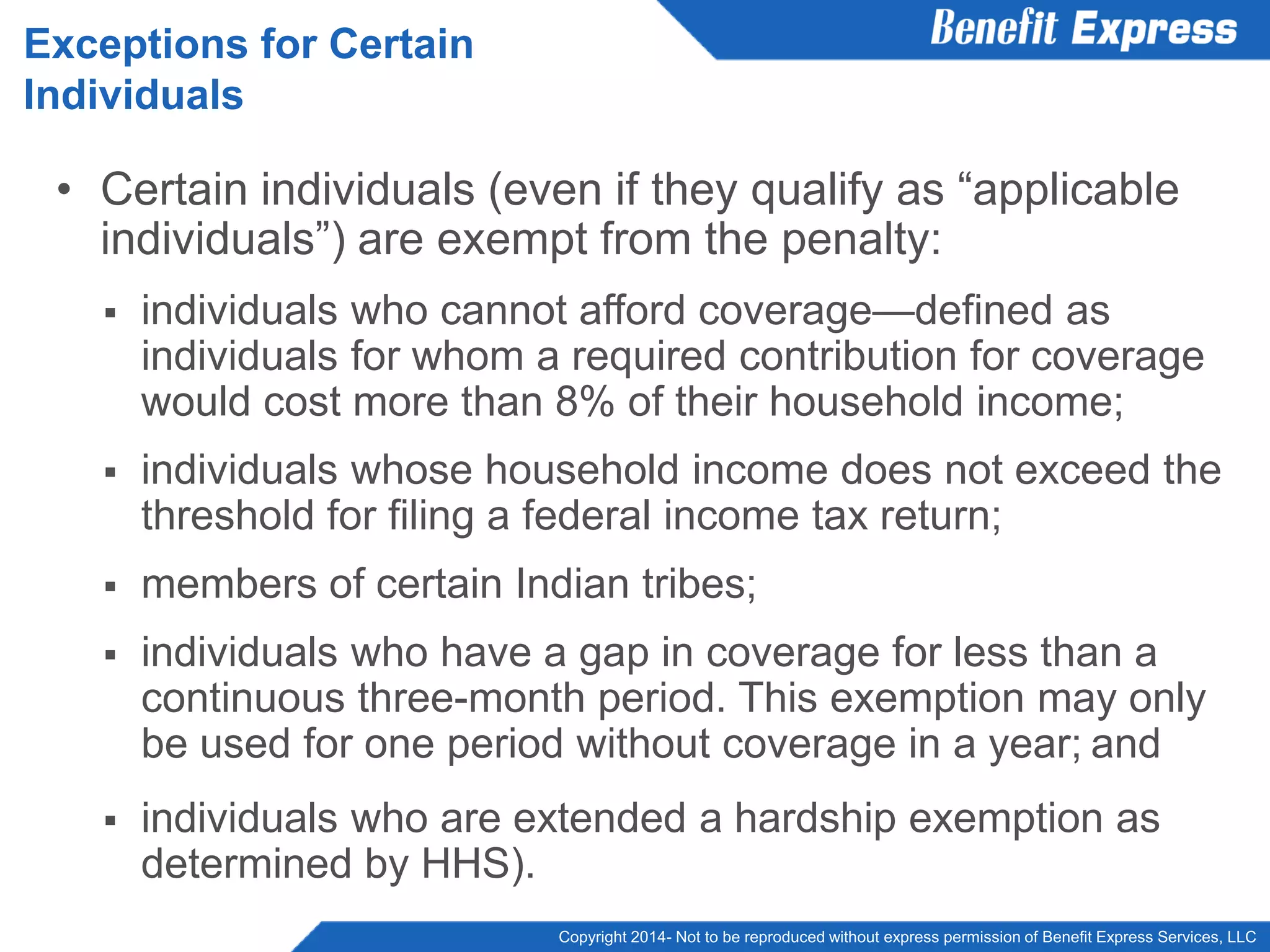 Copyright 2014- Not to be reproduced without express permission of Benefit Express Services, LLC
• Certain individuals (even if they qualify as “applicable
individuals”) are exempt from the penalty:
 individuals who cannot afford coverage—defined as
individuals for whom a required contribution for coverage
would cost more than 8% of their household income;
 individuals whose household income does not exceed the
threshold for filing a federal income tax return;
 members of certain Indian tribes;
 individuals who have a gap in coverage for less than a
continuous three-month period. This exemption may only
be used for one period without coverage in a year; and
 individuals who are extended a hardship exemption as
determined by HHS).
Exceptions for Certain
Individuals
 