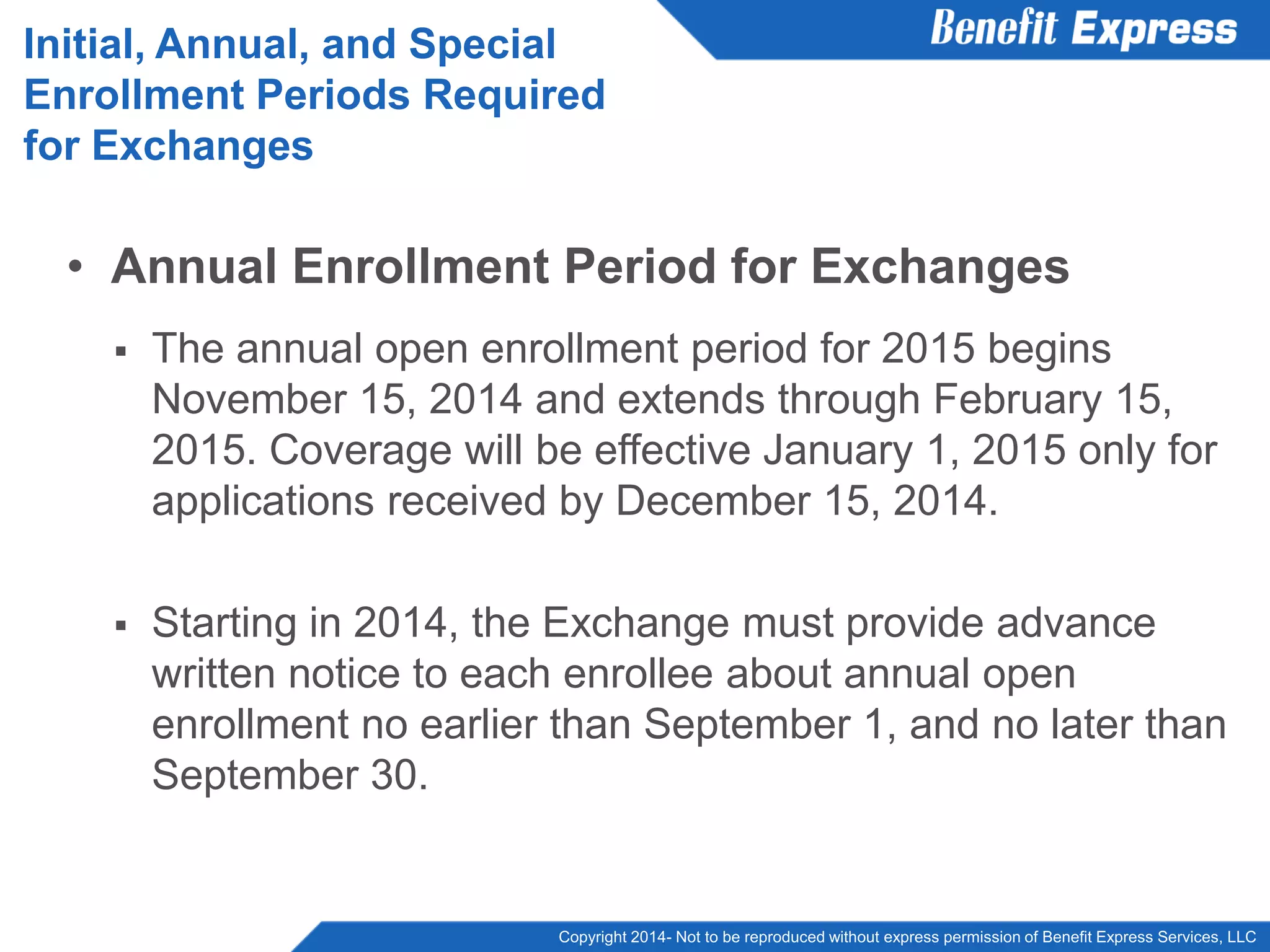 Copyright 2014- Not to be reproduced without express permission of Benefit Express Services, LLC
• Annual Enrollment Period for Exchanges
 The annual open enrollment period for 2015 begins
November 15, 2014 and extends through February 15,
2015. Coverage will be effective January 1, 2015 only for
applications received by December 15, 2014.
 Starting in 2014, the Exchange must provide advance
written notice to each enrollee about annual open
enrollment no earlier than September 1, and no later than
September 30.
Initial, Annual, and Special
Enrollment Periods Required
for Exchanges
 
