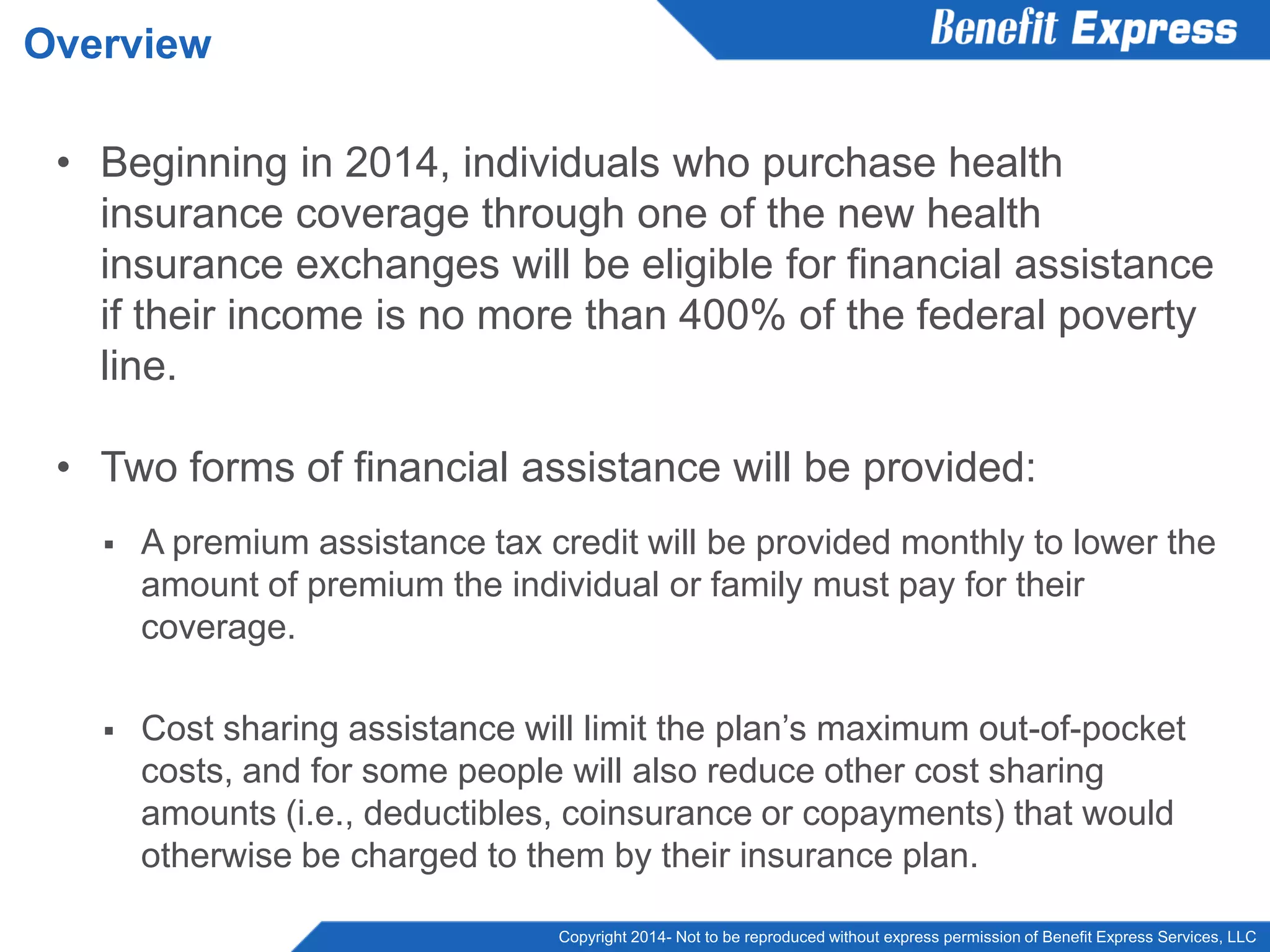 Copyright 2014- Not to be reproduced without express permission of Benefit Express Services, LLC
• Beginning in 2014, individuals who purchase health
insurance coverage through one of the new health
insurance exchanges will be eligible for financial assistance
if their income is no more than 400% of the federal poverty
line.
• Two forms of financial assistance will be provided:
 A premium assistance tax credit will be provided monthly to lower the
amount of premium the individual or family must pay for their
coverage.
 Cost sharing assistance will limit the plan’s maximum out-of-pocket
costs, and for some people will also reduce other cost sharing
amounts (i.e., deductibles, coinsurance or copayments) that would
otherwise be charged to them by their insurance plan.
Overview
 