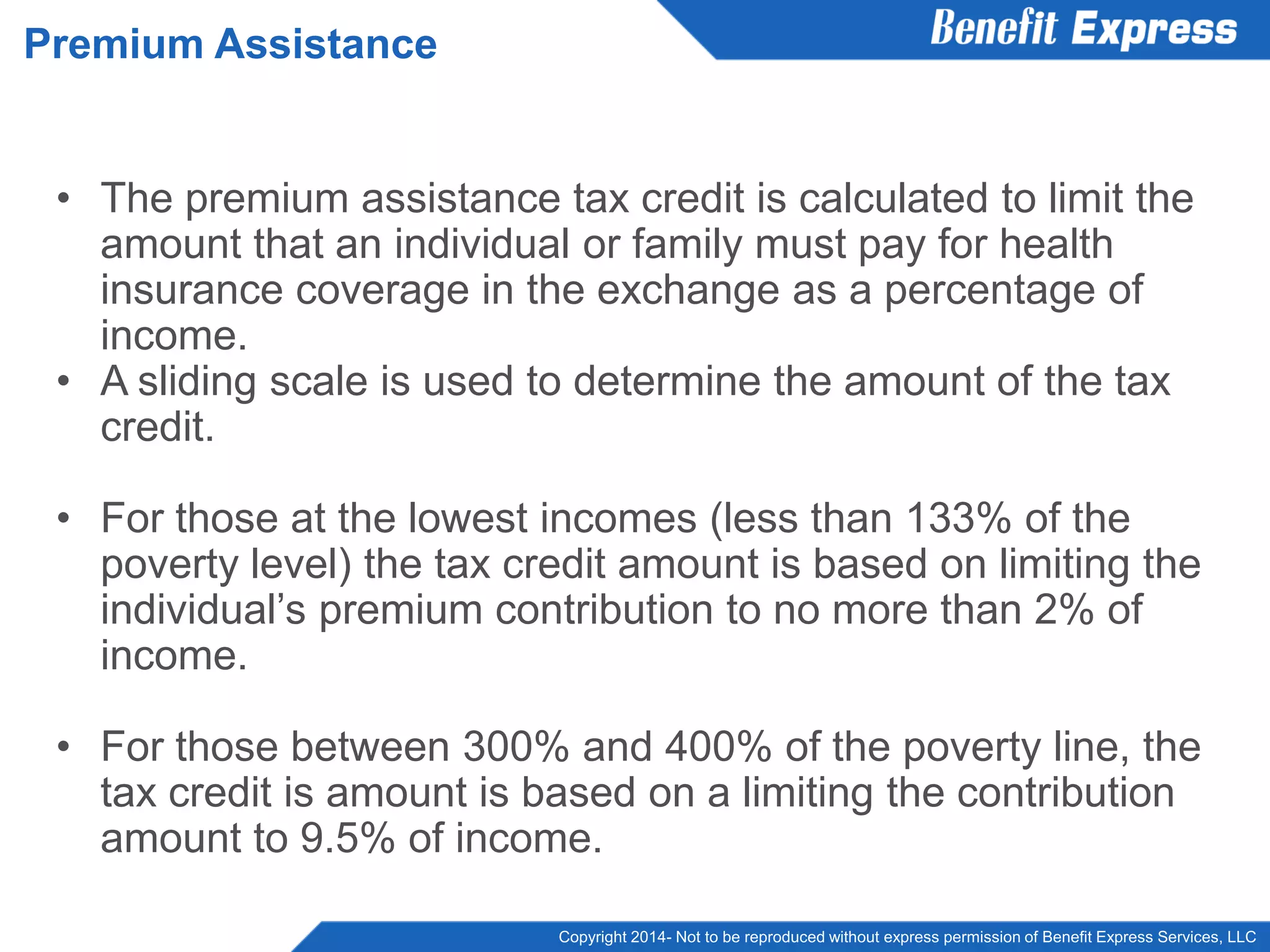 Copyright 2014- Not to be reproduced without express permission of Benefit Express Services, LLC
• The premium assistance tax credit is calculated to limit the
amount that an individual or family must pay for health
insurance coverage in the exchange as a percentage of
income.
• A sliding scale is used to determine the amount of the tax
credit.
• For those at the lowest incomes (less than 133% of the
poverty level) the tax credit amount is based on limiting the
individual’s premium contribution to no more than 2% of
income.
• For those between 300% and 400% of the poverty line, the
tax credit is amount is based on a limiting the contribution
amount to 9.5% of income.
Premium Assistance
 