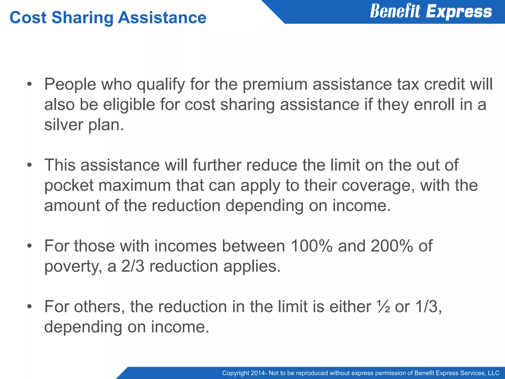 Copyright 2014- Not to be reproduced without express permission of Benefit Express Services, LLC
• People who qualify for the premium assistance tax credit will
also be eligible for cost sharing assistance if they enroll in a
silver plan.
• This assistance will further reduce the limit on the out of
pocket maximum that can apply to their coverage, with the
amount of the reduction depending on income.
• For those with incomes between 100% and 200% of
poverty, a 2/3 reduction applies.
• For others, the reduction in the limit is either ½ or 1/3,
depending on income.
Cost Sharing Assistance
 