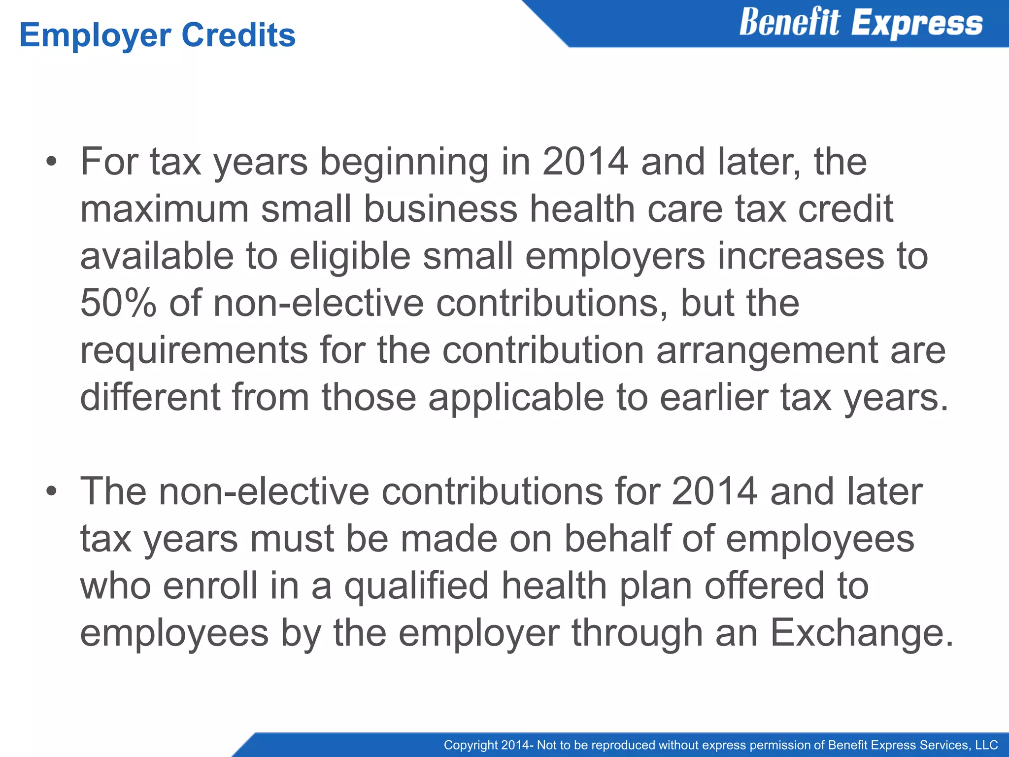 Copyright 2014- Not to be reproduced without express permission of Benefit Express Services, LLC
• For tax years beginning in 2014 and later, the
maximum small business health care tax credit
available to eligible small employers increases to
50% of non-elective contributions, but the
requirements for the contribution arrangement are
different from those applicable to earlier tax years.
• The non-elective contributions for 2014 and later
tax years must be made on behalf of employees
who enroll in a qualified health plan offered to
employees by the employer through an Exchange.
Employer Credits
 