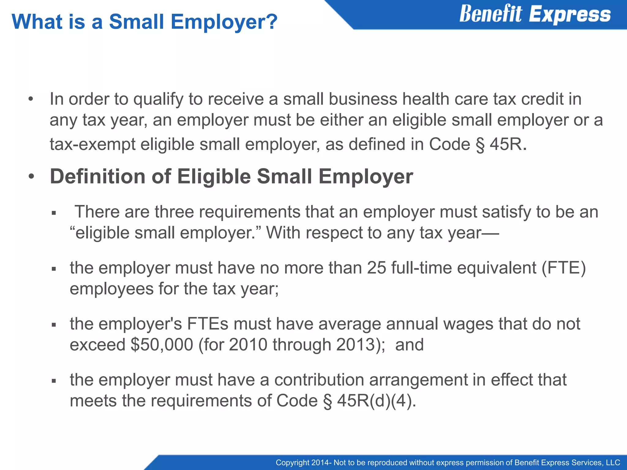 Copyright 2014- Not to be reproduced without express permission of Benefit Express Services, LLC
• In order to qualify to receive a small business health care tax credit in
any tax year, an employer must be either an eligible small employer or a
tax-exempt eligible small employer, as defined in Code § 45R.
• Definition of Eligible Small Employer
 There are three requirements that an employer must satisfy to be an
“eligible small employer.” With respect to any tax year—
 the employer must have no more than 25 full-time equivalent (FTE)
employees for the tax year;
 the employer's FTEs must have average annual wages that do not
exceed $50,000 (for 2010 through 2013); and
 the employer must have a contribution arrangement in effect that
meets the requirements of Code § 45R(d)(4).
What is a Small Employer?
 