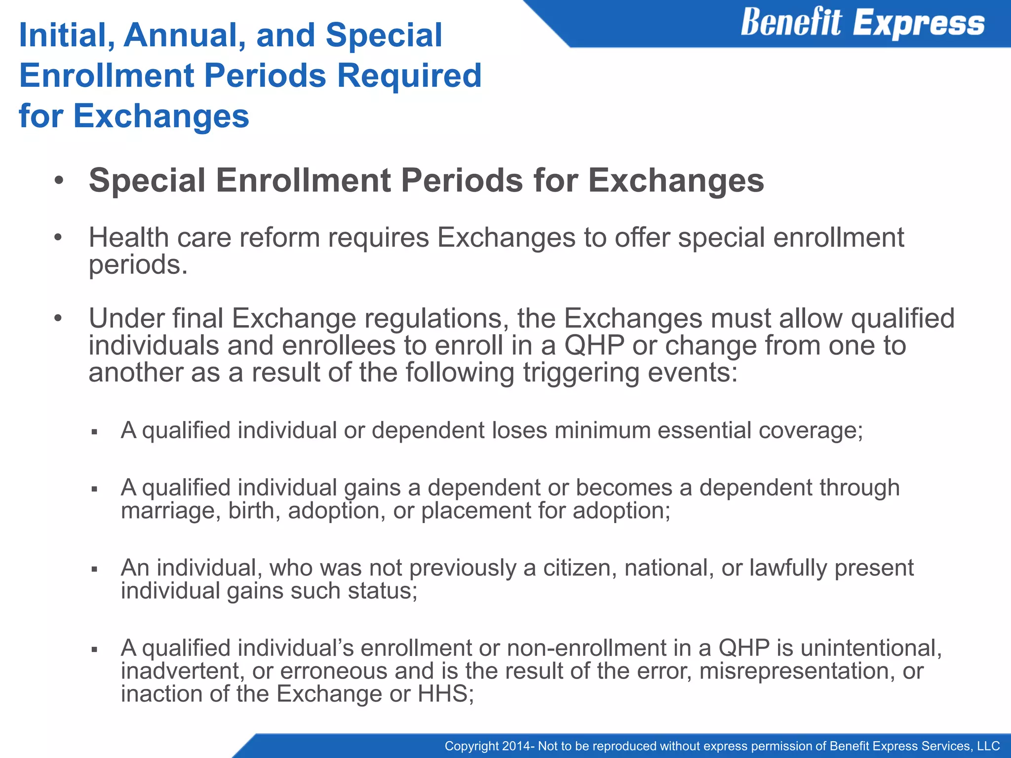 Copyright 2014- Not to be reproduced without express permission of Benefit Express Services, LLC
• Special Enrollment Periods for Exchanges
• Health care reform requires Exchanges to offer special enrollment
periods.
• Under final Exchange regulations, the Exchanges must allow qualified
individuals and enrollees to enroll in a QHP or change from one to
another as a result of the following triggering events:
 A qualified individual or dependent loses minimum essential coverage;
 A qualified individual gains a dependent or becomes a dependent through
marriage, birth, adoption, or placement for adoption;
 An individual, who was not previously a citizen, national, or lawfully present
individual gains such status;
 A qualified individual’s enrollment or non-enrollment in a QHP is unintentional,
inadvertent, or erroneous and is the result of the error, misrepresentation, or
inaction of the Exchange or HHS;
Initial, Annual, and Special
Enrollment Periods Required
for Exchanges
 