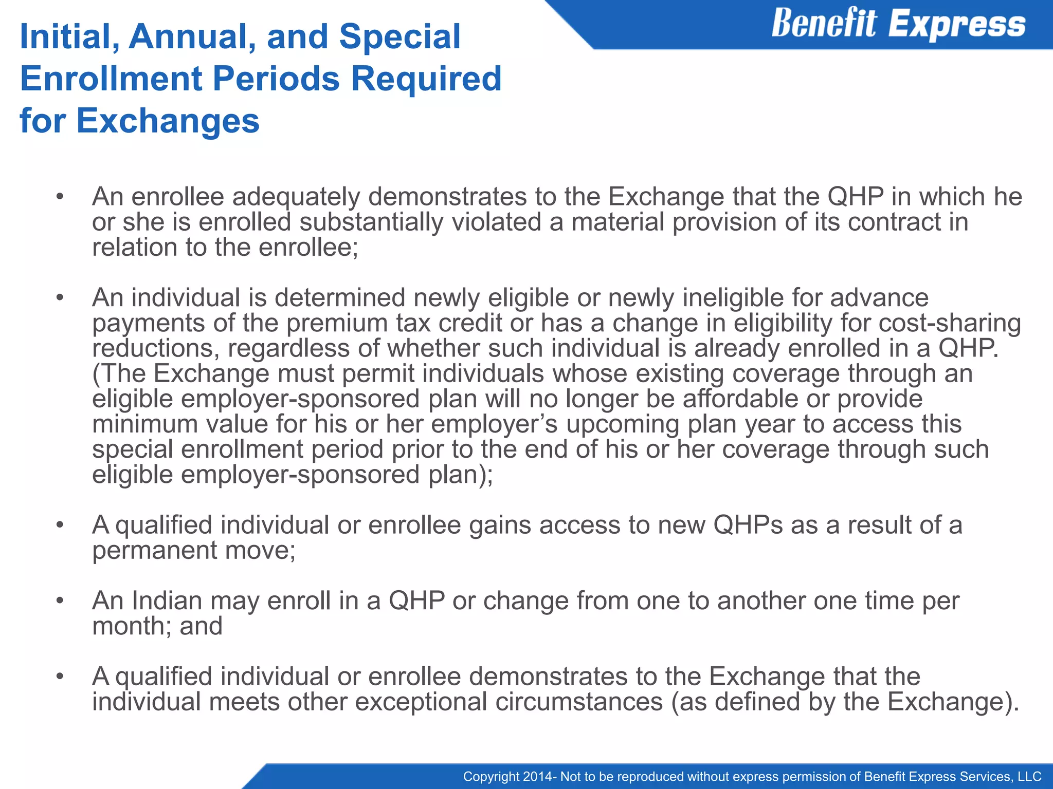 Copyright 2014- Not to be reproduced without express permission of Benefit Express Services, LLC
• An enrollee adequately demonstrates to the Exchange that the QHP in which he
or she is enrolled substantially violated a material provision of its contract in
relation to the enrollee;
• An individual is determined newly eligible or newly ineligible for advance
payments of the premium tax credit or has a change in eligibility for cost-sharing
reductions, regardless of whether such individual is already enrolled in a QHP.
(The Exchange must permit individuals whose existing coverage through an
eligible employer-sponsored plan will no longer be affordable or provide
minimum value for his or her employer’s upcoming plan year to access this
special enrollment period prior to the end of his or her coverage through such
eligible employer-sponsored plan);
• A qualified individual or enrollee gains access to new QHPs as a result of a
permanent move;
• An individual may enroll in a QHP or change from one to another one time per
month; and
• A qualified individual or enrollee demonstrates to the Exchange that the
individual meets other exceptional circumstances (as defined by the Exchange).
Initial, Annual, and Special
Enrollment Periods Required
for Exchanges
 