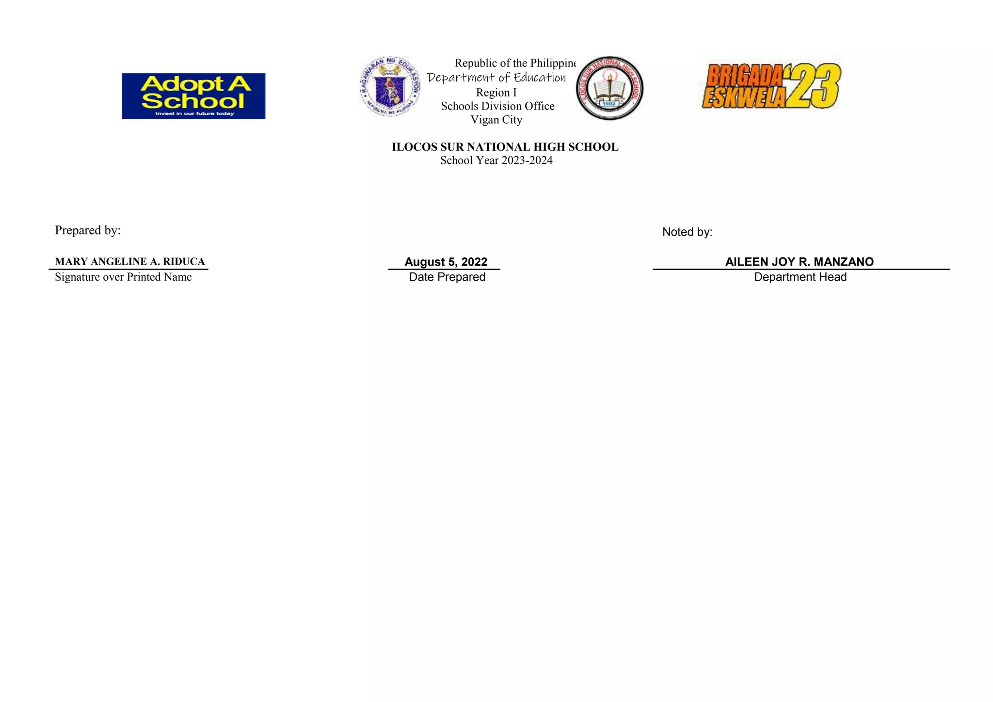 Republic of the Philippines
Department of Education
Region I
Schools Division Office
Vigan City
ILOCOS SUR NATIONAL HIGH SCHOOL
School Year 2023-2024
Prepared by: Noted by:
MARY ANGELINE A. RIDUCA August 5, 2022 AILEEN JOY R. MANZANO
Signature over Printed Name Date Prepared Department Head
 