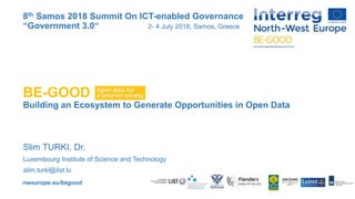 nweurope.eu/begood
BE-GOOD
Building an Ecosystem to Generate Opportunities in Open Data
Slim TURKI, Dr.
Luxembourg Institute of Science and Technology
slim.turki@list.lu
8th Samos 2018 Summit On ICT-enabled Governance
“Government 3.0“ 2- 4 July 2018, Samos, Greece
 