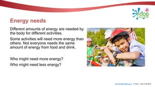 www.foodafactoflife.org.uk © Food – a fact of life 2022
Energy needs
Different amounts of energy are needed by
the body for different activities.
Some activities will need more energy than
others. Not everyone needs the same
amount of energy from food and drink.
Who might need more energy?
Who might need less energy?
 