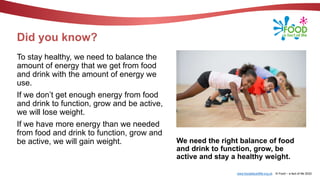 www.foodafactoflife.org.uk © Food – a fact of life 2022
Did you know?
To stay healthy, we need to balance the
amount of energy that we get from food
and drink with the amount of energy we
use.
If we don’t get enough energy from food
and drink to function, grow and be active,
we will lose weight.
If we have more energy than we needed
from food and drink to function, grow and
be active, we will gain weight. We need the right balance of food
and drink to function, grow, be
active and stay a healthy weight.
 
