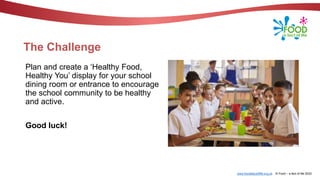 www.foodafactoflife.org.uk © Food – a fact of life 2022
The Challenge
Plan and create a ‘Healthy Food,
Healthy You’ display for your school
dining room or entrance to encourage
the school community to be healthy
and active.
Good luck!
 