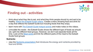 www.foodafactoflife.org.uk © Food – a fact of life 2022
Finding out - activities
• think about what they like to eat, and what they think people should try and eat to be
healthy. Watch the Eatwell Guide videos. Create a menu showing food and drink for
a day that reflects the Eatwell Guide but including foods that they enjoy.
• learn more with The Eatwell Guide hotspot activity and make notes on the videos.
• unmuddle the meals - the Eatwell Guide shows the different type of foods we should
eat, split into different food groups. However, we don’t eat separate foods all the
time. Look at the Meal cards and link the different parts of the meal to the Eatwell
Guide food groups.
Nutrients:
• view the Nutrients presentation that introduces the energy and nutrients provided by
food and drinks.
 