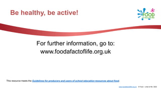 www.foodafactoflife.org.uk © Food – a fact of life 2022
Be healthy, be active!
For further information, go to:
www.foodafactoflife.org.uk
This resource meets the Guidelines for producers and users of school education resources about food.
 